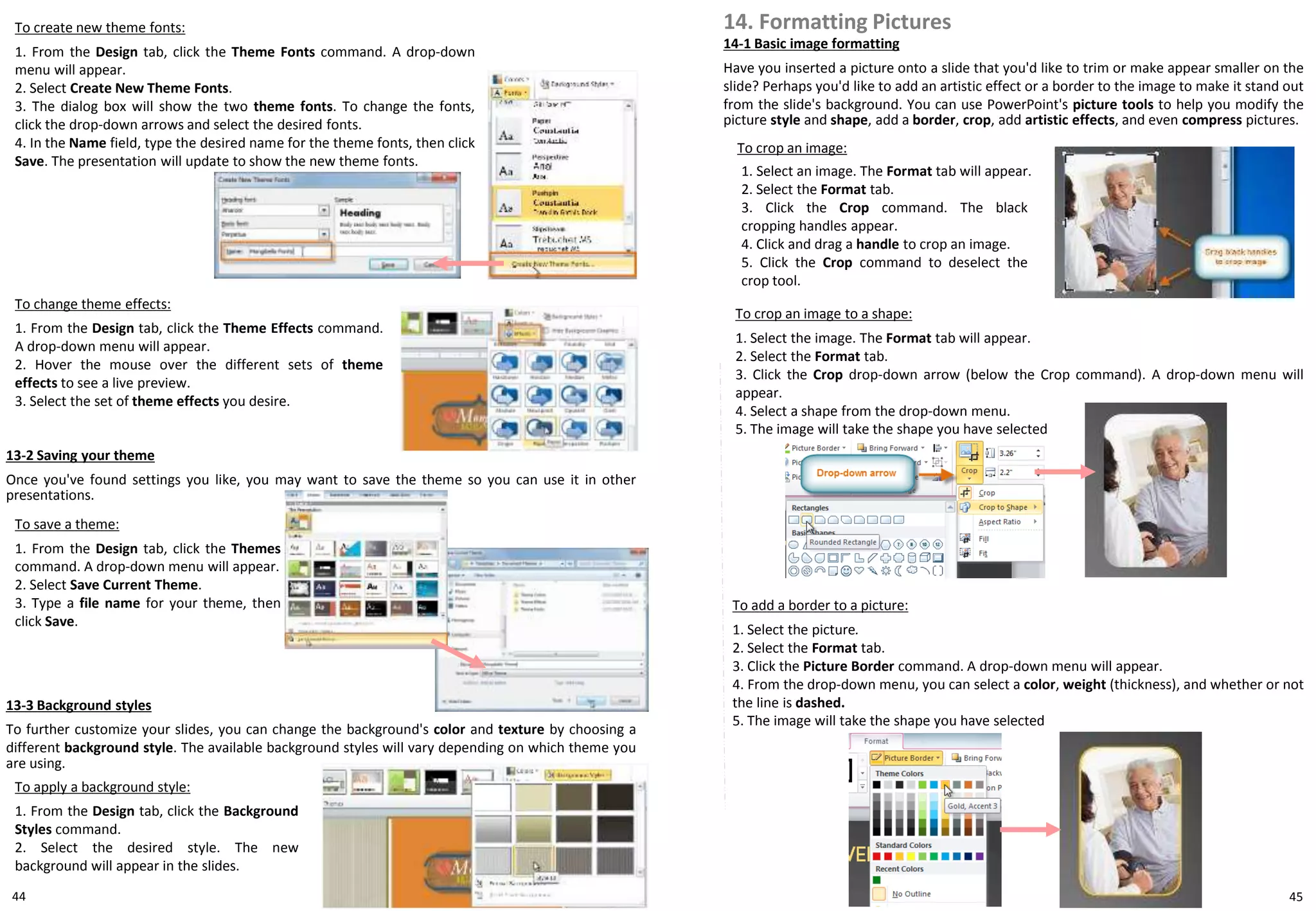 44
To create new theme fonts:
1. From the Design tab, click the Theme Fonts command. A drop-down
menu will appear.
2. Select Create New Theme Fonts.
3. The dialog box will show the two theme fonts. To change the fonts,
click the drop-down arrows and select the desired fonts.
4. In the Name field, type the desired name for the theme fonts, then click
Save. The presentation will update to show the new theme fonts.
To change theme effects:
1. From the Design tab, click the Theme Effects command.
A drop-down menu will appear.
2. Hover the mouse over the different sets of theme
effects to see a live preview.
3. Select the set of theme effects you desire.
13-2 Saving your theme
Once you've found settings you like, you may want to save the theme so you can use it in other
presentations.
14. Formatting Pictures
To crop an image:
1. Select an image. The Format tab will appear.
2. Select the Format tab.
3. Click the Crop command. The black
cropping handles appear.
4. Click and drag a handle to crop an image.
5. Click the Crop command to deselect the
crop tool.
To crop an image to a shape:
1. Select the image. The Format tab will appear.
2. Select the Format tab.
3. Click the Crop drop-down arrow (below the Crop command). A drop-down menu will
appear.
4. Select a shape from the drop-down menu.
5. The image will take the shape you have selected
13-3 Background styles
To further customize your slides, you can change the background's color and texture by choosing a
different background style. The available background styles will vary depending on which theme you
are using.
To apply a background style:
1. From the Design tab, click the Background
Styles command.
2. Select the desired style. The new
background will appear in the slides.
To save a theme:
1. From the Design tab, click the Themes
command. A drop-down menu will appear.
2. Select Save Current Theme.
3. Type a file name for your theme, then
click Save.
14-1 Basic image formatting
Have you inserted a picture onto a slide that you'd like to trim or make appear smaller on the
slide? Perhaps you'd like to add an artistic effect or a border to the image to make it stand out
from the slide's background. You can use PowerPoint's picture tools to help you modify the
picture style and shape, add a border, crop, add artistic effects, and even compress pictures.
To add a border to a picture:
1. Select the picture.
2. Select the Format tab.
3. Click the Picture Border command. A drop-down menu will appear.
4. From the drop-down menu, you can select a color, weight (thickness), and whether or not
the line is dashed.
5. The image will take the shape you have selected
45
 