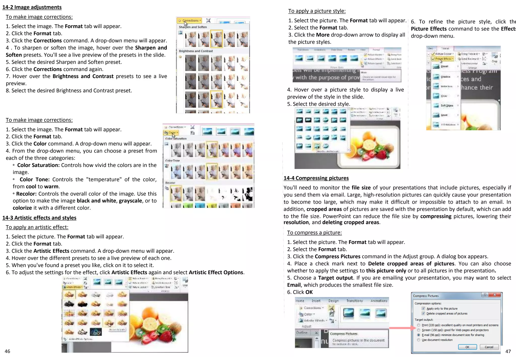 46
14-2 Image adjustments
To apply a picture style:
1. Select the picture. The Format tab will appear.
2. Select the Format tab.
3. Click the More drop-down arrow to display all
the picture styles.
14-3 Artistic effects and styles
To apply an artistic effect:
1. Select the picture. The Format tab will appear.
2. Click the Format tab.
3. Click the Artistic Effects command. A drop-down menu will appear.
4. Hover over the different presets to see a live preview of each one.
5. When you've found a preset you like, click on it to select it.
6. To adjust the settings for the effect, click Artistic Effects again and select Artistic Effect Options.
To make image corrections:
1. Select the image. The Format tab will appear.
2. Click the Format tab.
3. Click the Corrections command. A drop-down menu will appear.
4 . To sharpen or soften the image, hover over the Sharpen and
Soften presets. You'll see a live preview of the presets in the slide.
5. Select the desired Sharpen and Soften preset.
6. Click the Corrections command again.
7. Hover over the Brightness and Contrast presets to see a live
preview.
8. Select the desired Brightness and Contrast preset.
To compress a picture:
1. Select the picture. The Format tab will appear.
2. Select the Format tab.
3. Click the Compress Pictures command in the Adjust group. A dialog box appears.
4. Place a check mark next to Delete cropped areas of pictures. You can also choose
whether to apply the settings to this picture only or to all pictures in the presentation.
5. Choose a Target output. If you are emailing your presentation, you may want to select
Email, which produces the smallest file size.
6. Click OK
To make image corrections:
1. Select the image. The Format tab will appear.
2. Click the Format tab.
3. Click the Color command. A drop-down menu will appear.
4. From the drop-down menu, you can choose a preset from
each of the three categories:
◦ Color Saturation: Controls how vivid the colors are in the
image.
◦ Color Tone: Controls the "temperature" of the color,
from cool to warm.
◦ Recolor: Controls the overall color of the image. Use this
option to make the image black and white, grayscale, or to
colorize it with a different color.
14-4 Compressing pictures
You'll need to monitor the file size of your presentations that include pictures, especially if
you send them via email. Large, high-resolution pictures can quickly cause your presentation
to become too large, which may make it difficult or impossible to attach to an email. In
addition, cropped areas of pictures are saved with the presentation by default, which can add
to the file size. PowerPoint can reduce the file size by compressing pictures, lowering their
resolution, and deleting cropped areas.
4. Hover over a picture style to display a live
preview of the style in the slide.
5. Select the desired style.
6. To refine the picture style, click the
Picture Effects command to see the Effects
drop-down menu.
47
 