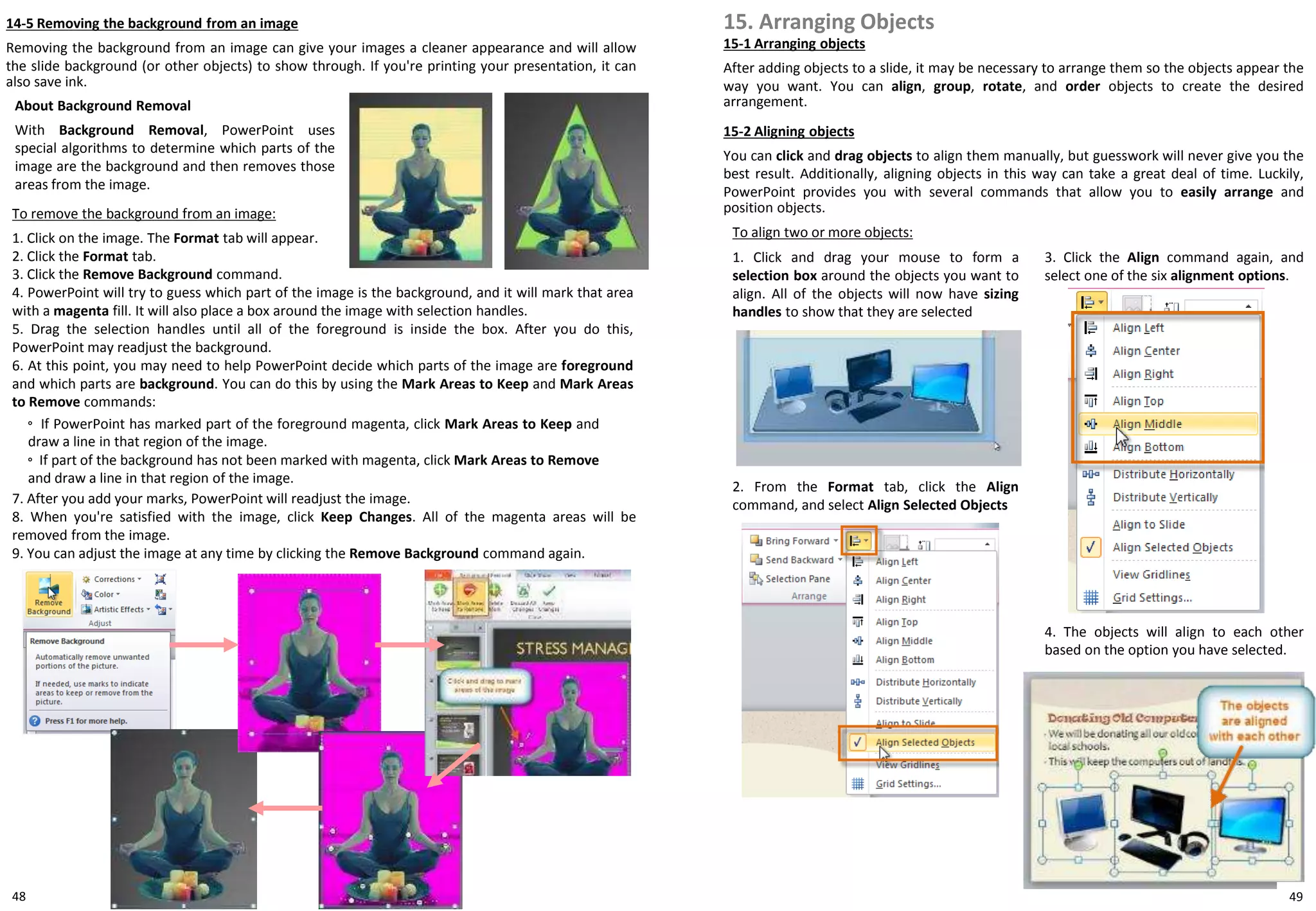 48
To remove the background from an image:
1. Click on the image. The Format tab will appear.
2. Click the Format tab.
3. Click the Remove Background command.
4. PowerPoint will try to guess which part of the image is the background, and it will mark that area
with a magenta fill. It will also place a box around the image with selection handles.
5. Drag the selection handles until all of the foreground is inside the box. After you do this,
PowerPoint may readjust the background.
6. At this point, you may need to help PowerPoint decide which parts of the image are foreground
and which parts are background. You can do this by using the Mark Areas to Keep and Mark Areas
to Remove commands:
◦ If PowerPoint has marked part of the foreground magenta, click Mark Areas to Keep and
draw a line in that region of the image.
◦ If part of the background has not been marked with magenta, click Mark Areas to Remove
and draw a line in that region of the image.
7. After you add your marks, PowerPoint will readjust the image.
8. When you're satisfied with the image, click Keep Changes. All of the magenta areas will be
removed from the image.
9. You can adjust the image at any time by clicking the Remove Background command again.
15. Arranging Objects
To align two or more objects:
1. Click and drag your mouse to form a
selection box around the objects you want to
align. All of the objects will now have sizing
handles to show that they are selected
15-1 Arranging objects
After adding objects to a slide, it may be necessary to arrange them so the objects appear the
way you want. You can align, group, rotate, and order objects to create the desired
arrangement.
15-2 Aligning objects
You can click and drag objects to align them manually, but guesswork will never give you the
best result. Additionally, aligning objects in this way can take a great deal of time. Luckily,
PowerPoint provides you with several commands that allow you to easily arrange and
position objects.
2. From the Format tab, click the Align
command, and select Align Selected Objects
3. Click the Align command again, and
select one of the six alignment options.
4. The objects will align to each other
based on the option you have selected.
14-5 Removing the background from an image
Removing the background from an image can give your images a cleaner appearance and will allow
the slide background (or other objects) to show through. If you're printing your presentation, it can
also save ink.
About Background Removal
With Background Removal, PowerPoint uses
special algorithms to determine which parts of the
image are the background and then removes those
areas from the image.
49
 