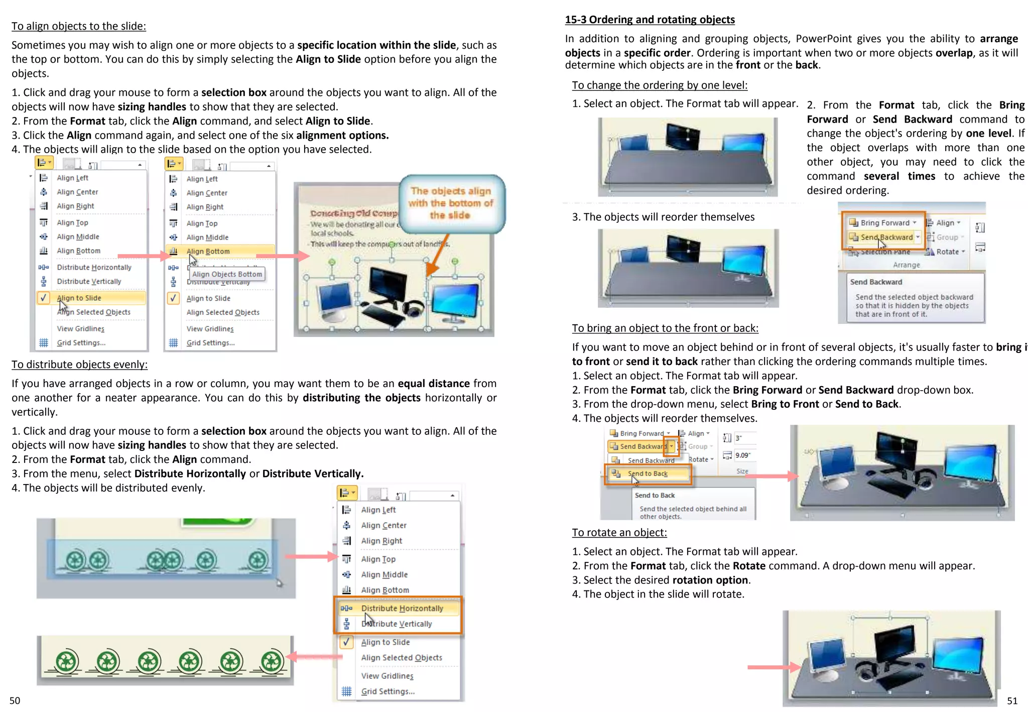50
To align objects to the slide:
Sometimes you may wish to align one or more objects to a specific location within the slide, such as
the top or bottom. You can do this by simply selecting the Align to Slide option before you align the
objects.
1. Click and drag your mouse to form a selection box around the objects you want to align. All of the
objects will now have sizing handles to show that they are selected.
2. From the Format tab, click the Align command, and select Align to Slide.
3. Click the Align command again, and select one of the six alignment options.
4. The objects will align to the slide based on the option you have selected.
To change the ordering by one level:
1. Select an object. The Format tab will appear.
15-3 Ordering and rotating objects
In addition to aligning and grouping objects, PowerPoint gives you the ability to arrange
objects in a specific order. Ordering is important when two or more objects overlap, as it will
determine which objects are in the front or the back.
3. The objects will reorder themselves
2. From the Format tab, click the Bring
Forward or Send Backward command to
change the object's ordering by one level. If
the object overlaps with more than one
other object, you may need to click the
command several times to achieve the
desired ordering.
To distribute objects evenly:
If you have arranged objects in a row or column, you may want them to be an equal distance from
one another for a neater appearance. You can do this by distributing the objects horizontally or
vertically.
1. Click and drag your mouse to form a selection box around the objects you want to align. All of the
objects will now have sizing handles to show that they are selected.
2. From the Format tab, click the Align command.
3. From the menu, select Distribute Horizontally or Distribute Vertically.
4. The objects will be distributed evenly.
To bring an object to the front or back:
If you want to move an object behind or in front of several objects, it's usually faster to bring it
to front or send it to back rather than clicking the ordering commands multiple times.
1. Select an object. The Format tab will appear.
2. From the Format tab, click the Bring Forward or Send Backward drop-down box.
3. From the drop-down menu, select Bring to Front or Send to Back.
4. The objects will reorder themselves.
To rotate an object:
1. Select an object. The Format tab will appear.
2. From the Format tab, click the Rotate command. A drop-down menu will appear.
3. Select the desired rotation option.
4. The object in the slide will rotate.
51
 