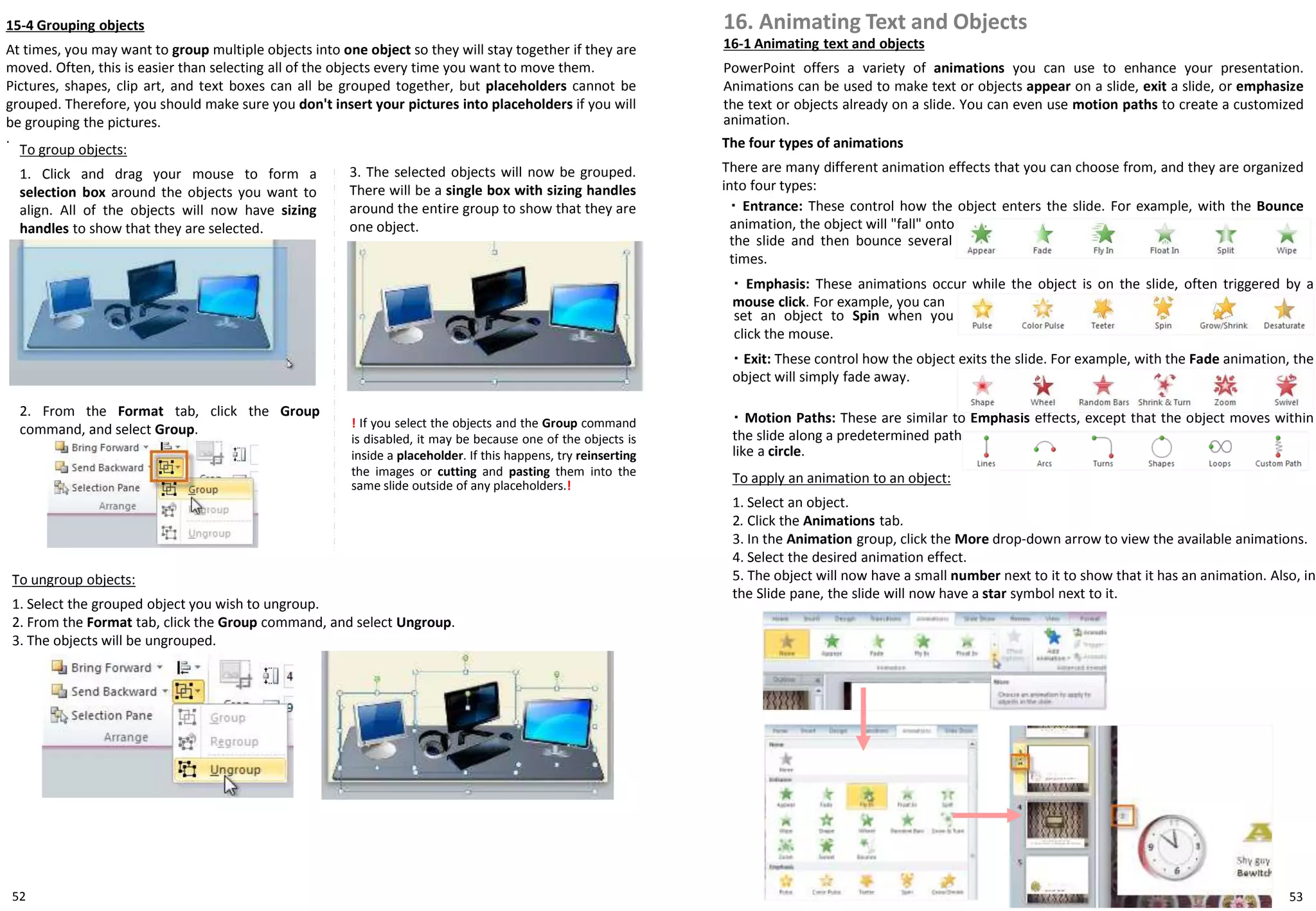 52
To apply an animation to an object:
1. Select an object.
2. Click the Animations tab.
3. In the Animation group, click the More drop-down arrow to view the available animations.
4. Select the desired animation effect.
5. The object will now have a small number next to it to show that it has an animation. Also, in
the Slide pane, the slide will now have a star symbol next to it.
15-4 Grouping objects
At times, you may want to group multiple objects into one object so they will stay together if they are
moved. Often, this is easier than selecting all of the objects every time you want to move them.
Pictures, shapes, clip art, and text boxes can all be grouped together, but placeholders cannot be
grouped. Therefore, you should make sure you don't insert your pictures into placeholders if you will
be grouping the pictures.
.
To group objects:
1. Click and drag your mouse to form a
selection box around the objects you want to
align. All of the objects will now have sizing
handles to show that they are selected.
! If you select the objects and the Group command
is disabled, it may be because one of the objects is
inside a placeholder. If this happens, try reinserting
the images or cutting and pasting them into the
same slide outside of any placeholders.!
To ungroup objects:
1. Select the grouped object you wish to ungroup.
2. From the Format tab, click the Group command, and select Ungroup.
3. The objects will be ungrouped.
2. From the Format tab, click the Group
command, and select Group.
3. The selected objects will now be grouped.
There will be a single box with sizing handles
around the entire group to show that they are
one object.
16. Animating Text and Objects
16-1 Animating text and objects
PowerPoint offers a variety of animations you can use to enhance your presentation.
Animations can be used to make text or objects appear on a slide, exit a slide, or emphasize
the text or objects already on a slide. You can even use motion paths to create a customized
animation.
The four types of animations
There are many different animation effects that you can choose from, and they are organized
into four types:
・ Entrance: These control how the object enters the slide. For example, with the Bounce
animation, the object will "fall" onto
・ Emphasis: These animations occur while the object is on the slide, often triggered by a
mouse click. For example, you can
・ Exit: These control how the object exits the slide. For example, with the Fade animation, the
object will simply fade away.
・ Motion Paths: These are similar to Emphasis effects, except that the object moves within
the slide along a predetermined path,
the slide and then bounce several
times.
set an object to Spin when you
click the mouse.
like a circle.
53
 