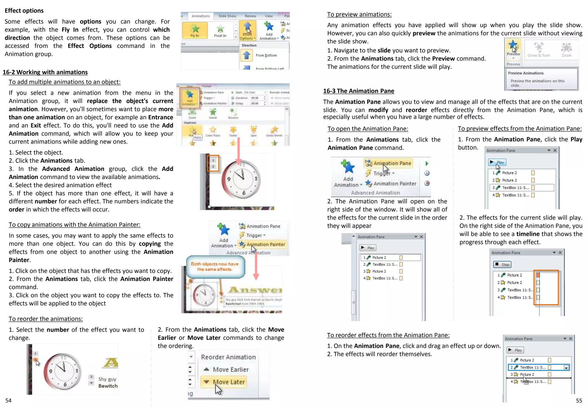 54
To reorder the animations:
1. Select the number of the effect you want to
change.
16-2 Working with animations
Effect options
Some effects will have options you can change. For
example, with the Fly In effect, you can control which
direction the object comes from. These options can be
accessed from the Effect Options command in the
Animation group.
To add multiple animations to an object:
If you select a new animation from the menu in the
Animation group, it will replace the object's current
animation. However, you'll sometimes want to place more
than one animation on an object, for example an Entrance
and an Exit effect. To do this, you'll need to use the Add
Animation command, which will allow you to keep your
current animations while adding new ones.
1. Select the object.
2. Click the Animations tab.
3. In the Advanced Animation group, click the Add
Animation command to view the available animations.
4. Select the desired animation effect
5. If the object has more than one effect, it will have a
different number for each effect. The numbers indicate the
order in which the effects will occur.
To copy animations with the Animation Painter:
In some cases, you may want to apply the same effects to
more than one object. You can do this by copying the
effects from one object to another using the Animation
Painter.
1. Click on the object that has the effects you want to copy.
2. From the Animations tab, click the Animation Painter
command.
3. Click on the object you want to copy the effects to. The
effects will be applied to the object
2. From the Animations tab, click the Move
Earlier or Move Later commands to change
the ordering.
To preview animations:
Any animation effects you have applied will show up when you play the slide show.
However, you can also quickly preview the animations for the current slide without viewing
the slide show.
1. Navigate to the slide you want to preview.
2. From the Animations tab, click the Preview command.
The animations for the current slide will play.
16-3 The Animation Pane
The Animation Pane allows you to view and manage all of the effects that are on the current
slide. You can modify and reorder effects directly from the Animation Pane, which is
especially useful when you have a large number of effects.
To open the Animation Pane:
1. From the Animations tab, click the
Animation Pane command.
2. The Animation Pane will open on the
right side of the window. It will show all of
the effects for the current slide in the order
they will appear
To preview effects from the Animation Pane:
1. From the Animation Pane, click the Play
button.
2. The effects for the current slide will play.
On the right side of the Animation Pane, you
will be able to see a timeline that shows the
progress through each effect.
To reorder effects from the Animation Pane:
1. On the Animation Pane, click and drag an effect up or down.
2. The effects will reorder themselves.
55
 