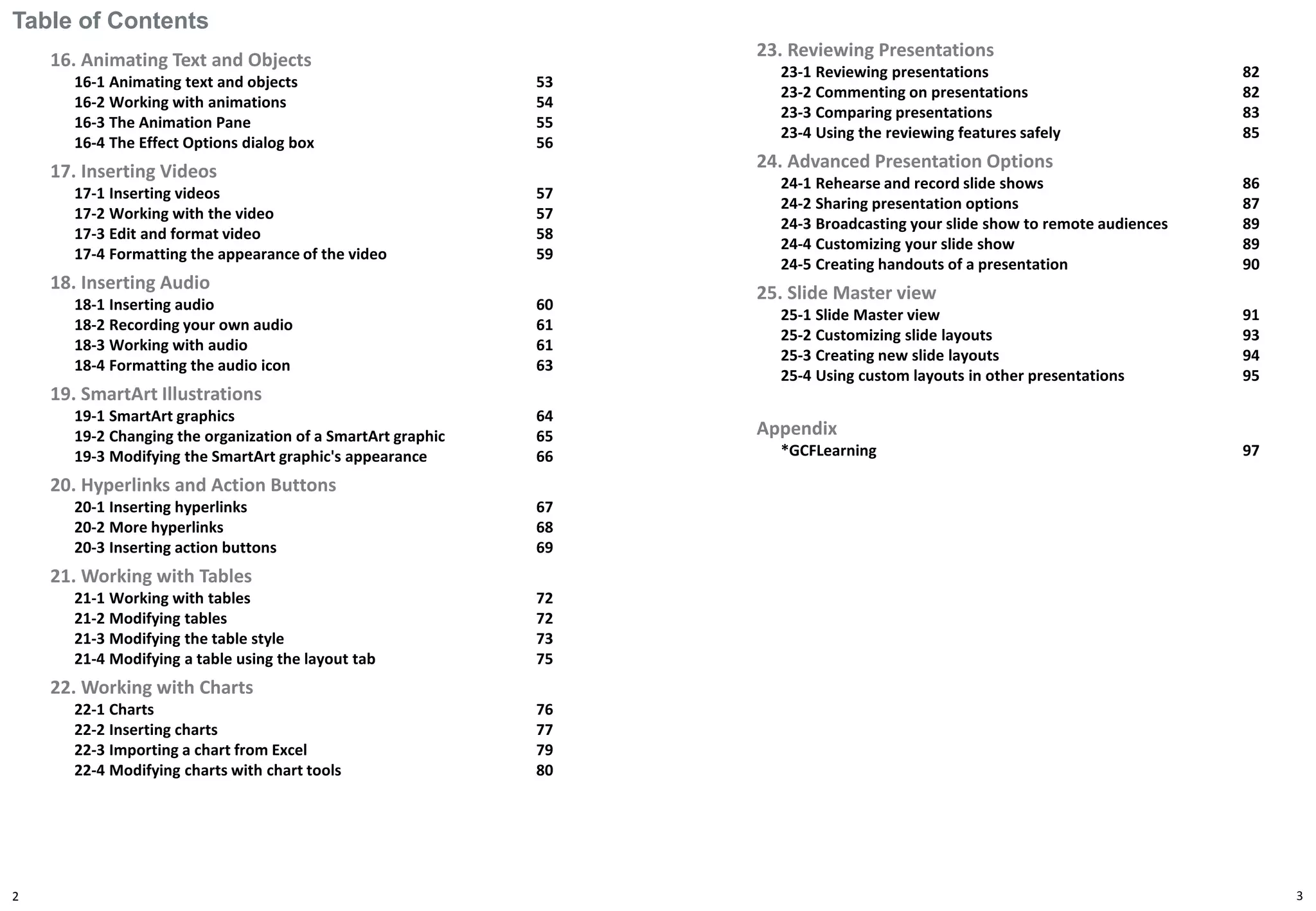 Table of Contents
16. Animating Text and Objects
16-1 Animating text and objects 53
16-2 Working with animations 54
16-3 The Animation Pane 55
16-4 The Effect Options dialog box 56
17. Inserting Videos
17-1 Inserting videos 57
17-2 Working with the video 57
17-3 Edit and format video 58
17-4 Formatting the appearance of the video 59
18. Inserting Audio
18-1 Inserting audio 60
18-2 Recording your own audio 61
18-3 Working with audio 61
18-4 Formatting the audio icon 63
19. SmartArt Illustrations
19-1 SmartArt graphics 64
19-2 Changing the organization of a SmartArt graphic 65
19-3 Modifying the SmartArt graphic's appearance 66
20. Hyperlinks and Action Buttons
20-1 Inserting hyperlinks 67
20-2 More hyperlinks 68
20-3 Inserting action buttons 69
21. Working with Tables
21-1 Working with tables 72
21-2 Modifying tables 72
21-3 Modifying the table style 73
21-4 Modifying a table using the layout tab 75
22. Working with Charts
22-1 Charts 76
22-2 Inserting charts 77
22-3 Importing a chart from Excel 79
22-4 Modifying charts with chart tools 80
2
23. Reviewing Presentations
23-1 Reviewing presentations 82
23-2 Commenting on presentations 82
23-3 Comparing presentations 83
23-4 Using the reviewing features safely 85
24. Advanced Presentation Options
24-1 Rehearse and record slide shows 86
24-2 Sharing presentation options 87
24-3 Broadcasting your slide show to remote audiences 89
24-4 Customizing your slide show 89
24-5 Creating handouts of a presentation 90
25. Slide Master view
25-1 Slide Master view 91
25-2 Customizing slide layouts 93
25-3 Creating new slide layouts 94
25-4 Using custom layouts in other presentations 95
Appendix
*GCFLearning 97
3
 