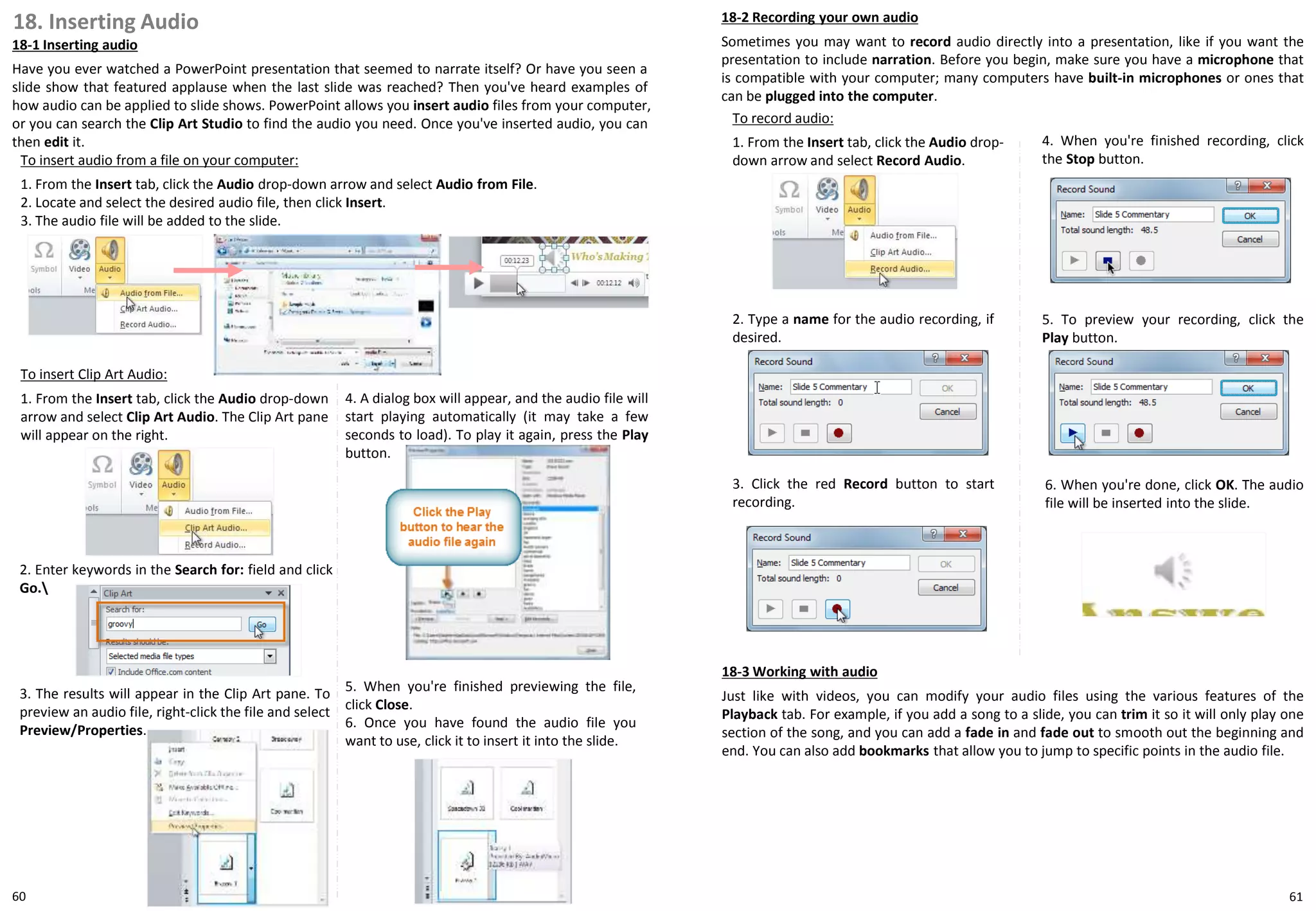 18. Inserting Audio
18-1 Inserting audio
Have you ever watched a PowerPoint presentation that seemed to narrate itself? Or have you seen a
slide show that featured applause when the last slide was reached? Then you've heard examples of
how audio can be applied to slide shows. PowerPoint allows you insert audio files from your computer,
or you can search the Clip Art Studio to find the audio you need. Once you've inserted audio, you can
then edit it.
18-2 Recording your own audio
Sometimes you may want to record audio directly into a presentation, like if you want the
presentation to include narration. Before you begin, make sure you have a microphone that
is compatible with your computer; many computers have built-in microphones or ones that
can be plugged into the computer.
To insert audio from a file on your computer:
1. From the Insert tab, click the Audio drop-down arrow and select Audio from File.
2. Locate and select the desired audio file, then click Insert.
3. The audio file will be added to the slide.
To insert Clip Art Audio:
1. From the Insert tab, click the Audio drop-down
arrow and select Clip Art Audio. The Clip Art pane
will appear on the right.
2. Enter keywords in the Search for: field and click
Go.
3. The results will appear in the Clip Art pane. To
preview an audio file, right-click the file and select
Preview/Properties.
4. A dialog box will appear, and the audio file will
start playing automatically (it may take a few
seconds to load). To play it again, press the Play
button.
5. When you're finished previewing the file,
click Close.
6. Once you have found the audio file you
want to use, click it to insert it into the slide.
To record audio:
1. From the Insert tab, click the Audio drop-
down arrow and select Record Audio.
6. When you're done, click OK. The audio
file will be inserted into the slide.
2. Type a name for the audio recording, if
desired.
4. When you're finished recording, click
the Stop button.
3. Click the red Record button to start
recording.
5. To preview your recording, click the
Play button.
18-3 Working with audio
Just like with videos, you can modify your audio files using the various features of the
Playback tab. For example, if you add a song to a slide, you can trim it so it will only play one
section of the song, and you can add a fade in and fade out to smooth out the beginning and
end. You can also add bookmarks that allow you to jump to specific points in the audio file.
6160
 
