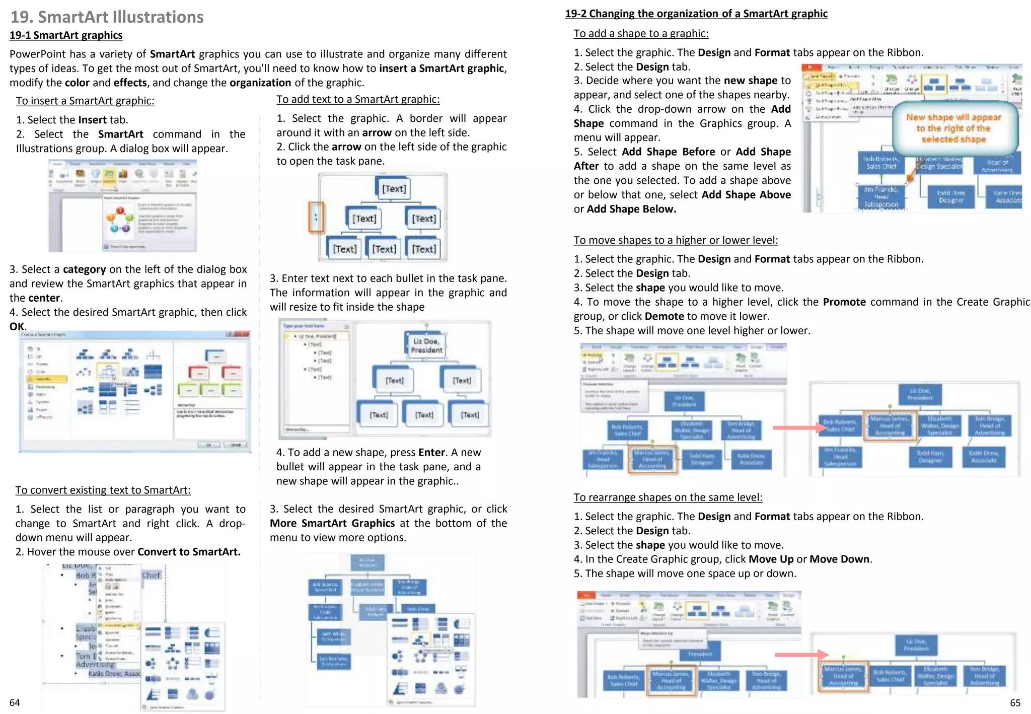 19. SmartArt Illustrations
19-1 SmartArt graphics
PowerPoint has a variety of SmartArt graphics you can use to illustrate and organize many different
types of ideas. To get the most out of SmartArt, you'll need to know how to insert a SmartArt graphic,
modify the color and effects, and change the organization of the graphic.
19-2 Changing the organization of a SmartArt graphic
To insert a SmartArt graphic:
1. Select the Insert tab.
2. Select the SmartArt command in the
Illustrations group. A dialog box will appear.
3. Select a category on the left of the dialog box
and review the SmartArt graphics that appear in
the center.
4. Select the desired SmartArt graphic, then click
OK.
To add a shape to a graphic:
1. Select the graphic. The Design and Format tabs appear on the Ribbon.
2. Select the Design tab.
To add text to a SmartArt graphic:
1. Select the graphic. A border will appear
around it with an arrow on the left side.
2. Click the arrow on the left side of the graphic
to open the task pane.
3. Enter text next to each bullet in the task pane.
The information will appear in the graphic and
will resize to fit inside the shape
4. To add a new shape, press Enter. A new
bullet will appear in the task pane, and a
new shape will appear in the graphic..
To convert existing text to SmartArt:
1. Select the list or paragraph you want to
change to SmartArt and right click. A drop-
down menu will appear.
2. Hover the mouse over Convert to SmartArt.
3. Select the desired SmartArt graphic, or click
More SmartArt Graphics at the bottom of the
menu to view more options.
To move shapes to a higher or lower level:
1. Select the graphic. The Design and Format tabs appear on the Ribbon.
2. Select the Design tab.
3. Select the shape you would like to move.
4. To move the shape to a higher level, click the Promote command in the Create Graphic
group, or click Demote to move it lower.
5. The shape will move one level higher or lower.
To rearrange shapes on the same level:
1. Select the graphic. The Design and Format tabs appear on the Ribbon.
2. Select the Design tab.
3. Select the shape you would like to move.
4. In the Create Graphic group, click Move Up or Move Down.
5. The shape will move one space up or down.
3. Decide where you want the new shape to
appear, and select one of the shapes nearby.
4. Click the drop-down arrow on the Add
Shape command in the Graphics group. A
menu will appear.
5. Select Add Shape Before or Add Shape
After to add a shape on the same level as
the one you selected. To add a shape above
or below that one, select Add Shape Above
or Add Shape Below.
6564
 