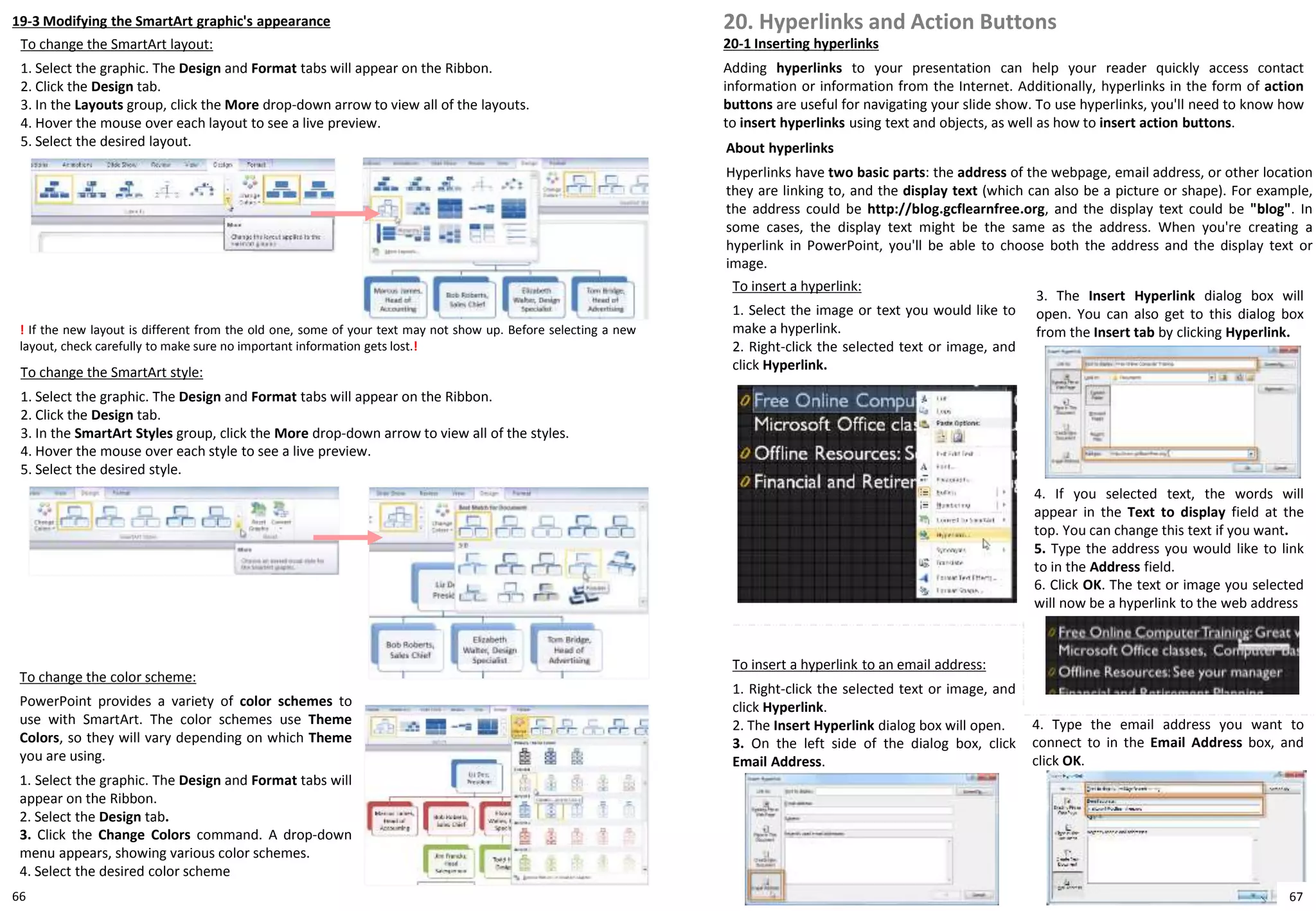 19-3 Modifying the SmartArt graphic's appearance
To change the SmartArt layout:
1. Select the graphic. The Design and Format tabs will appear on the Ribbon.
2. Click the Design tab.
3. In the Layouts group, click the More drop-down arrow to view all of the layouts.
4. Hover the mouse over each layout to see a live preview.
5. Select the desired layout.
To change the color scheme:
PowerPoint provides a variety of color schemes to
use with SmartArt. The color schemes use Theme
Colors, so they will vary depending on which Theme
you are using.
1. Select the graphic. The Design and Format tabs will
appear on the Ribbon.
2. Select the Design tab.
3. Click the Change Colors command. A drop-down
menu appears, showing various color schemes.
4. Select the desired color scheme
! If the new layout is different from the old one, some of your text may not show up. Before selecting a new
layout, check carefully to make sure no important information gets lost.!
To change the SmartArt style:
1. Select the graphic. The Design and Format tabs will appear on the Ribbon.
2. Click the Design tab.
3. In the SmartArt Styles group, click the More drop-down arrow to view all of the styles.
4. Hover the mouse over each style to see a live preview.
5. Select the desired style.
20. Hyperlinks and Action Buttons
20-1 Inserting hyperlinks
Adding hyperlinks to your presentation can help your reader quickly access contact
information or information from the Internet. Additionally, hyperlinks in the form of action
buttons are useful for navigating your slide show. To use hyperlinks, you'll need to know how
to insert hyperlinks using text and objects, as well as how to insert action buttons.
About hyperlinks
Hyperlinks have two basic parts: the address of the webpage, email address, or other location
they are linking to, and the display text (which can also be a picture or shape). For example,
the address could be http://blog.gcflearnfree.org, and the display text could be "blog". In
some cases, the display text might be the same as the address. When you're creating a
hyperlink in PowerPoint, you'll be able to choose both the address and the display text or
image.
To insert a hyperlink:
1. Select the image or text you would like to
make a hyperlink.
2. Right-click the selected text or image, and
click Hyperlink.
3. The Insert Hyperlink dialog box will
open. You can also get to this dialog box
from the Insert tab by clicking Hyperlink.
4. If you selected text, the words will
appear in the Text to display field at the
top. You can change this text if you want.
5. Type the address you would like to link
to in the Address field.
6. Click OK. The text or image you selected
will now be a hyperlink to the web address
To insert a hyperlink to an email address:
1. Right-click the selected text or image, and
click Hyperlink.
2. The Insert Hyperlink dialog box will open.
3. On the left side of the dialog box, click
Email Address.
4. Type the email address you want to
connect to in the Email Address box, and
click OK.
6766
 