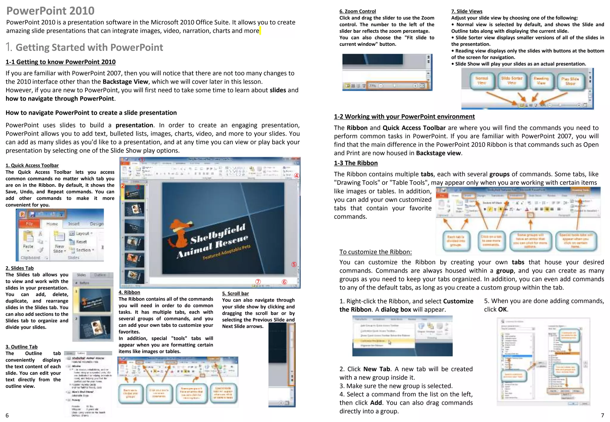 1. Getting Started with PowerPoint
7
PowerPoint 2010
PowerPoint 2010 is a presentation software in the Microsoft 2010 Office Suite. It allows you to create
amazing slide presentations that can integrate images, video, narration, charts and more
6
1-1 Getting to know PowerPoint 2010
If you are familiar with PowerPoint 2007, then you will notice that there are not too many changes to
the 2010 interface other than the Backstage View, which we will cover later in this lesson.
However, if you are new to PowerPoint, you will first need to take some time to learn about slides and
how to navigate through PowerPoint.
How to navigate PowerPoint to create a slide presentation
1-2 Working with your PowerPoint environment
The Ribbon and Quick Access Toolbar are where you will find the commands you need to
perform common tasks in PowerPoint. If you are familiar with PowerPoint 2007, you will
find that the main difference in the PowerPoint 2010 Ribbon is that commands such as Open
and Print are now housed in Backstage view.
①
② ③
④
PowerPoint uses slides to build a presentation. In order to create an engaging presentation,
PowerPoint allows you to add text, bulleted lists, images, charts, video, and more to your slides. You
can add as many slides as you'd like to a presentation, and at any time you can view or play back your
presentation by selecting one of the Slide Show play options.
⑤
⑥
1. Quick Access Toolbar
The Quick Access Toolbar lets you access
common commands no matter which tab you
are on in the Ribbon. By default, it shows the
Save, Undo, and Repeat commands. You can
add other commands to make it more
convenient for you.
2. Slides Tab
The Slides tab allows you
to view and work with the
slides in your presentation.
You can add, delete,
duplicate, and rearrange
slides in the Slides tab. You
can also add sections to the
Slides tab to organize and
divide your slides.
3. Outline Tab
The Outline tab
conveniently displays
the text content of each
slide. You can edit your
text directly from the
outline view.
4. Ribbon
The Ribbon contains all of the commands
you will need in order to do common
tasks. It has multiple tabs, each with
several groups of commands, and you
can add your own tabs to customize your
favorites.
In addition, special "tools" tabs will
appear when you are formatting certain
items like images or tables.
5. Scroll bar
You can also navigate through
your slide show by clicking and
dragging the scroll bar or by
selecting the Previous Slide and
Next Slide arrows.
6. Zoom Control
Click and drag the slider to use the Zoom
control. The number to the left of the
slider bar reflects the zoom percentage.
You can also choose the "Fit slide to
current window" button.
7. Slide Views
Adjust your slide view by choosing one of the following:
• Normal view is selected by default, and shows the Slide and
Outline tabs along with displaying the current slide.
• Slide Sorter view displays smaller versions of all of the slides in
the presentation.
• Reading view displays only the slides with buttons at the bottom
of the screen for navigation.
• Slide Show will play your slides as an actual presentation.
⑦
1-3 The Ribbon
The Ribbon contains multiple tabs, each with several groups of commands. Some tabs, like
"Drawing Tools" or "Table Tools", may appear only when you are working with certain items
To customize the Ribbon:
You can customize the Ribbon by creating your own tabs that house your desired
commands. Commands are always housed within a group, and you can create as many
groups as you need to keep your tabs organized. In addition, you can even add commands
to any of the default tabs, as long as you create a custom group within the tab.
like images or tables. In addition,
you can add your own customized
tabs that contain your favorite
commands.
1. Right-click the Ribbon, and select Customize
the Ribbon. A dialog box will appear.
2. Click New Tab. A new tab will be created
with a new group inside it.
3. Make sure the new group is selected.
4. Select a command from the list on the left,
then click Add. You can also drag commands
directly into a group.
5. When you are done adding commands,
click OK.
 