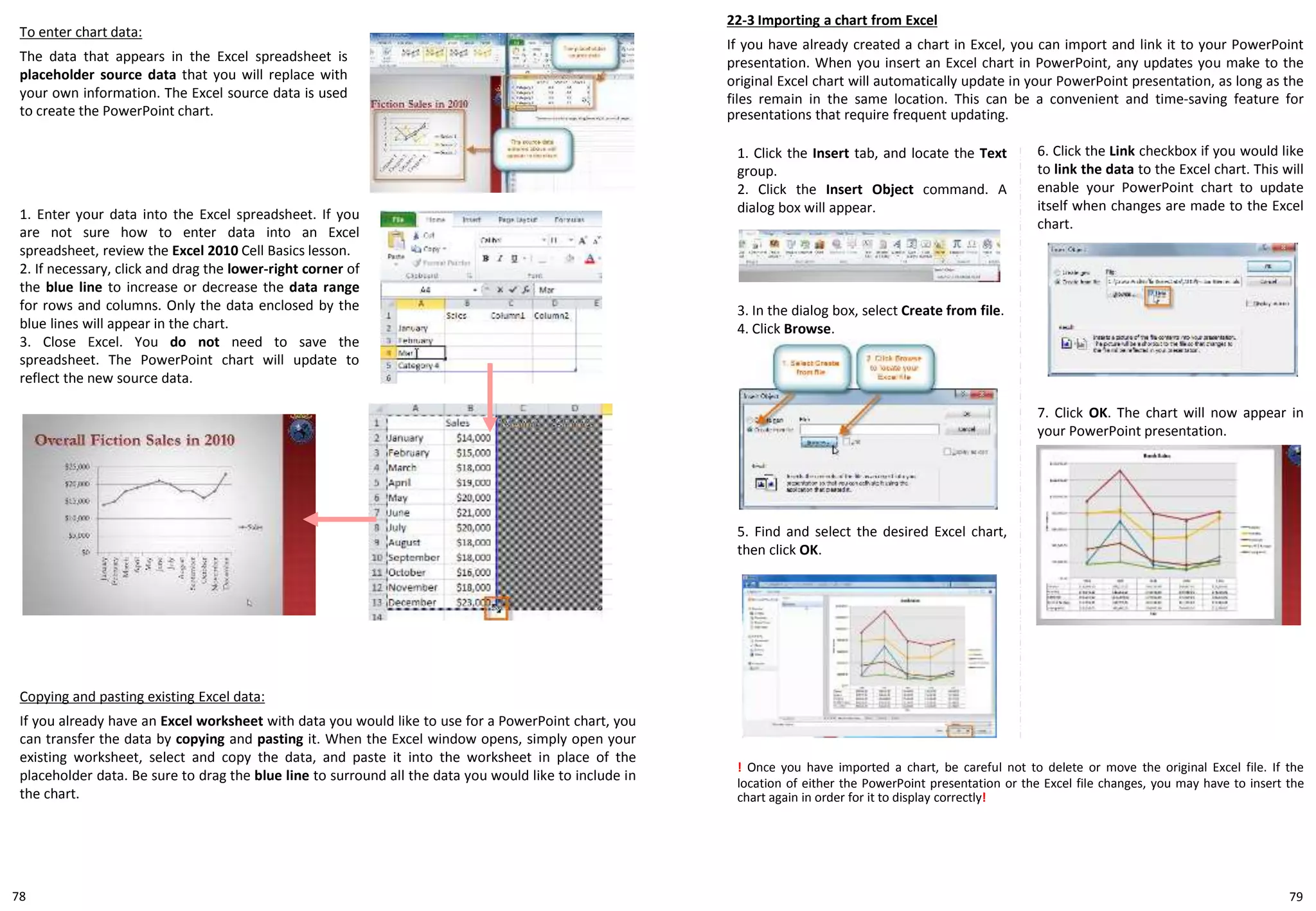 To enter chart data:
The data that appears in the Excel spreadsheet is
placeholder source data that you will replace with
your own information. The Excel source data is used
to create the PowerPoint chart.
1. Enter your data into the Excel spreadsheet. If you
are not sure how to enter data into an Excel
spreadsheet, review the Excel 2010 Cell Basics lesson.
2. If necessary, click and drag the lower-right corner of
the blue line to increase or decrease the data range
for rows and columns. Only the data enclosed by the
blue lines will appear in the chart.
3. Close Excel. You do not need to save the
spreadsheet. The PowerPoint chart will update to
reflect the new source data.
22-3 Importing a chart from Excel
If you have already created a chart in Excel, you can import and link it to your PowerPoint
presentation. When you insert an Excel chart in PowerPoint, any updates you make to the
original Excel chart will automatically update in your PowerPoint presentation, as long as the
files remain in the same location. This can be a convenient and time-saving feature for
presentations that require frequent updating.
Copying and pasting existing Excel data:
If you already have an Excel worksheet with data you would like to use for a PowerPoint chart, you
can transfer the data by copying and pasting it. When the Excel window opens, simply open your
existing worksheet, select and copy the data, and paste it into the worksheet in place of the
placeholder data. Be sure to drag the blue line to surround all the data you would like to include in
the chart.
1. Click the Insert tab, and locate the Text
group.
2. Click the Insert Object command. A
dialog box will appear.
! Once you have imported a chart, be careful not to delete or move the original Excel file. If the
location of either the PowerPoint presentation or the Excel file changes, you may have to insert the
chart again in order for it to display correctly!
6. Click the Link checkbox if you would like
to link the data to the Excel chart. This will
enable your PowerPoint chart to update
itself when changes are made to the Excel
chart.
5. Find and select the desired Excel chart,
then click OK.
3. In the dialog box, select Create from file.
4. Click Browse.
7. Click OK. The chart will now appear in
your PowerPoint presentation.
7978
 