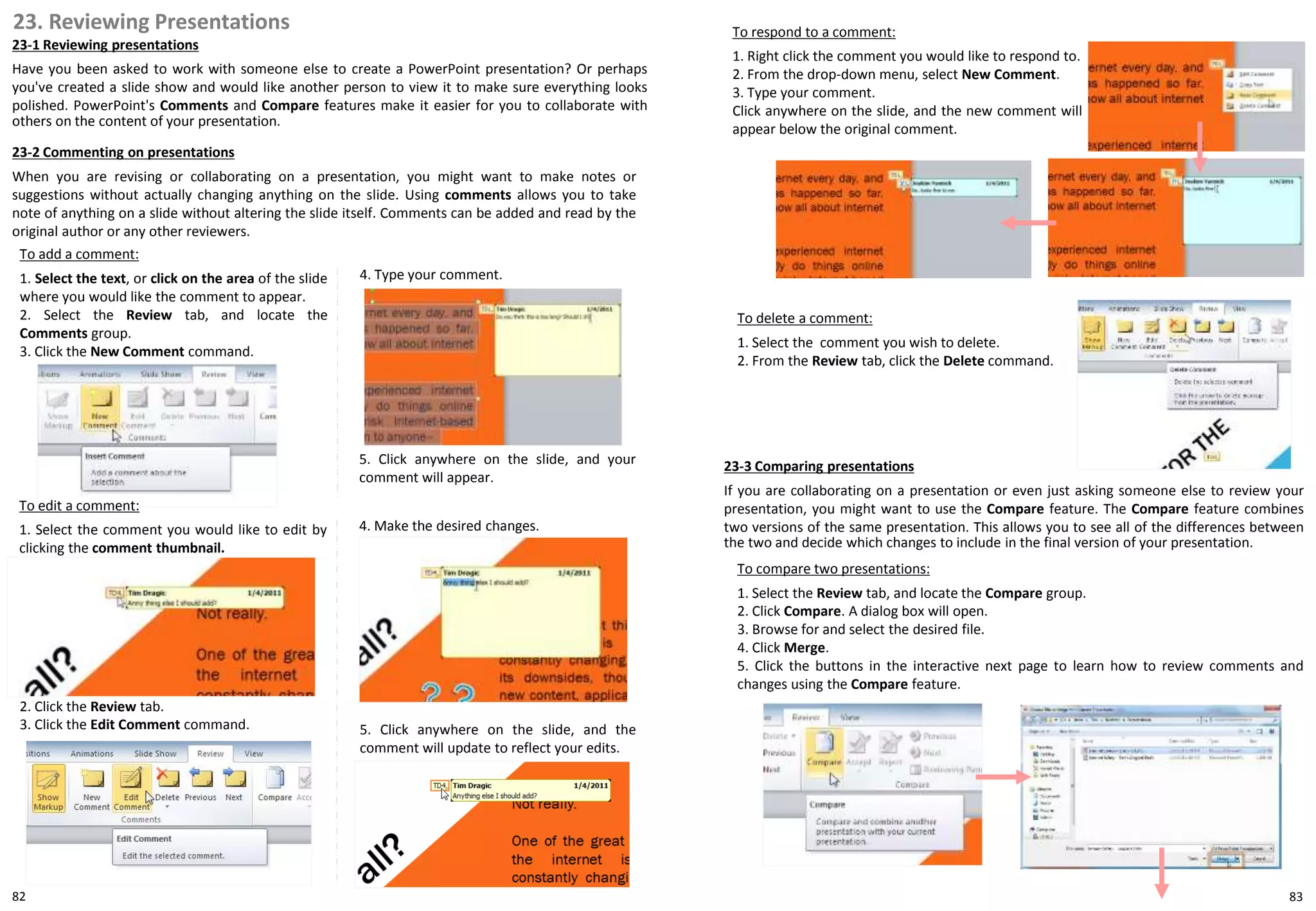 23. Reviewing Presentations
23-1 Reviewing presentations
Have you been asked to work with someone else to create a PowerPoint presentation? Or perhaps
you've created a slide show and would like another person to view it to make sure everything looks
polished. PowerPoint's Comments and Compare features make it easier for you to collaborate with
others on the content of your presentation.
To add a comment:
1. Select the text, or click on the area of the slide
where you would like the comment to appear.
2. Select the Review tab, and locate the
Comments group.
3. Click the New Comment command.
4. Type your comment.
To respond to a comment:
1. Right click the comment you would like to respond to.
2. From the drop-down menu, select New Comment.
3. Type your comment.
Click anywhere on the slide, and the new comment will
appear below the original comment.
To delete a comment:
1. Select the comment you wish to delete.
2. From the Review tab, click the Delete command.
To compare two presentations:
1. Select the Review tab, and locate the Compare group.
2. Click Compare. A dialog box will open.
3. Browse for and select the desired file.
4. Click Merge.
5. Click the buttons in the interactive next page to learn how to review comments and
changes using the Compare feature.
23-2 Commenting on presentations
When you are revising or collaborating on a presentation, you might want to make notes or
suggestions without actually changing anything on the slide. Using comments allows you to take
note of anything on a slide without altering the slide itself. Comments can be added and read by the
original author or any other reviewers.
5. Click anywhere on the slide, and your
comment will appear.
To edit a comment:
1. Select the comment you would like to edit by
clicking the comment thumbnail.
4. Make the desired changes.
5. Click anywhere on the slide, and the
comment will update to reflect your edits.
2. Click the Review tab.
3. Click the Edit Comment command.
23-3 Comparing presentations
If you are collaborating on a presentation or even just asking someone else to review your
presentation, you might want to use the Compare feature. The Compare feature combines
two versions of the same presentation. This allows you to see all of the differences between
the two and decide which changes to include in the final version of your presentation.
8382
 