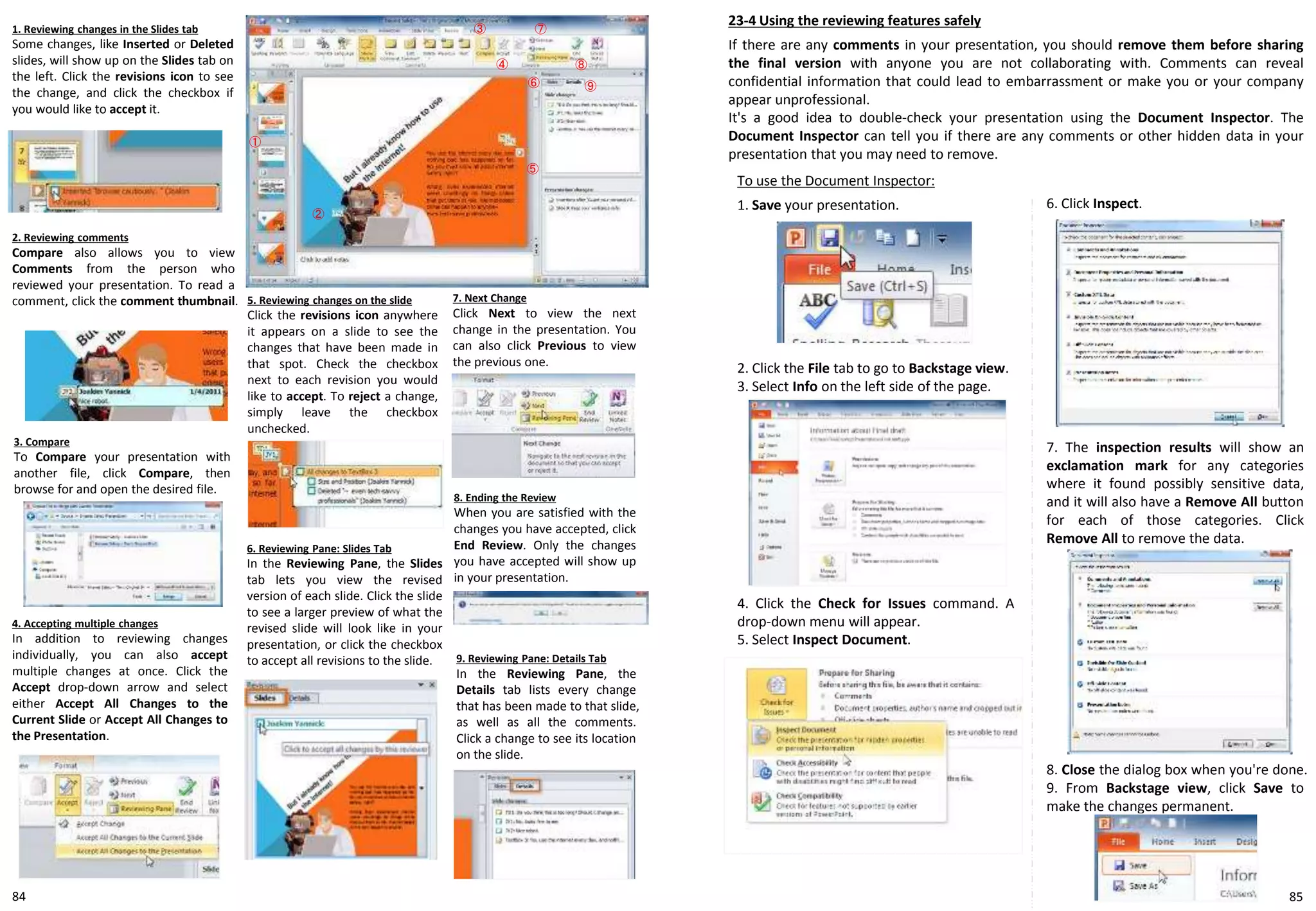 To use the Document Inspector:
1. Save your presentation.
23-4 Using the reviewing features safely
If there are any comments in your presentation, you should remove them before sharing
the final version with anyone you are not collaborating with. Comments can reveal
confidential information that could lead to embarrassment or make you or your company
appear unprofessional.
It's a good idea to double-check your presentation using the Document Inspector. The
Document Inspector can tell you if there are any comments or other hidden data in your
presentation that you may need to remove.
1. Reviewing changes in the Slides tab
Some changes, like Inserted or Deleted
slides, will show up on the Slides tab on
the left. Click the revisions icon to see
the change, and click the checkbox if
you would like to accept it.
3. Compare
To Compare your presentation with
another file, click Compare, then
browse for and open the desired file.
①
②
③
④
2. Reviewing comments
Compare also allows you to view
Comments from the person who
reviewed your presentation. To read a
comment, click the comment thumbnail.
4. Accepting multiple changes
In addition to reviewing changes
individually, you can also accept
multiple changes at once. Click the
Accept drop-down arrow and select
either Accept All Changes to the
Current Slide or Accept All Changes to
the Presentation.
5. Reviewing changes on the slide
Click the revisions icon anywhere
it appears on a slide to see the
changes that have been made in
that spot. Check the checkbox
next to each revision you would
like to accept. To reject a change,
simply leave the checkbox
unchecked.
6. Reviewing Pane: Slides Tab
In the Reviewing Pane, the Slides
tab lets you view the revised
version of each slide. Click the slide
to see a larger preview of what the
revised slide will look like in your
presentation, or click the checkbox
to accept all revisions to the slide.
7. Next Change
Click Next to view the next
change in the presentation. You
can also click Previous to view
the previous one.
8. Ending the Review
When you are satisfied with the
changes you have accepted, click
End Review. Only the changes
you have accepted will show up
in your presentation.
9. Reviewing Pane: Details Tab
In the Reviewing Pane, the
Details tab lists every change
that has been made to that slide,
as well as all the comments.
Click a change to see its location
on the slide.
⑤
⑥
⑦
⑨
⑧
2. Click the File tab to go to Backstage view.
3. Select Info on the left side of the page.
4. Click the Check for Issues command. A
drop-down menu will appear.
5. Select Inspect Document.
6. Click Inspect.
7. The inspection results will show an
exclamation mark for any categories
where it found possibly sensitive data,
and it will also have a Remove All button
for each of those categories. Click
Remove All to remove the data.
8. Close the dialog box when you're done.
9. From Backstage view, click Save to
make the changes permanent.
8584
 