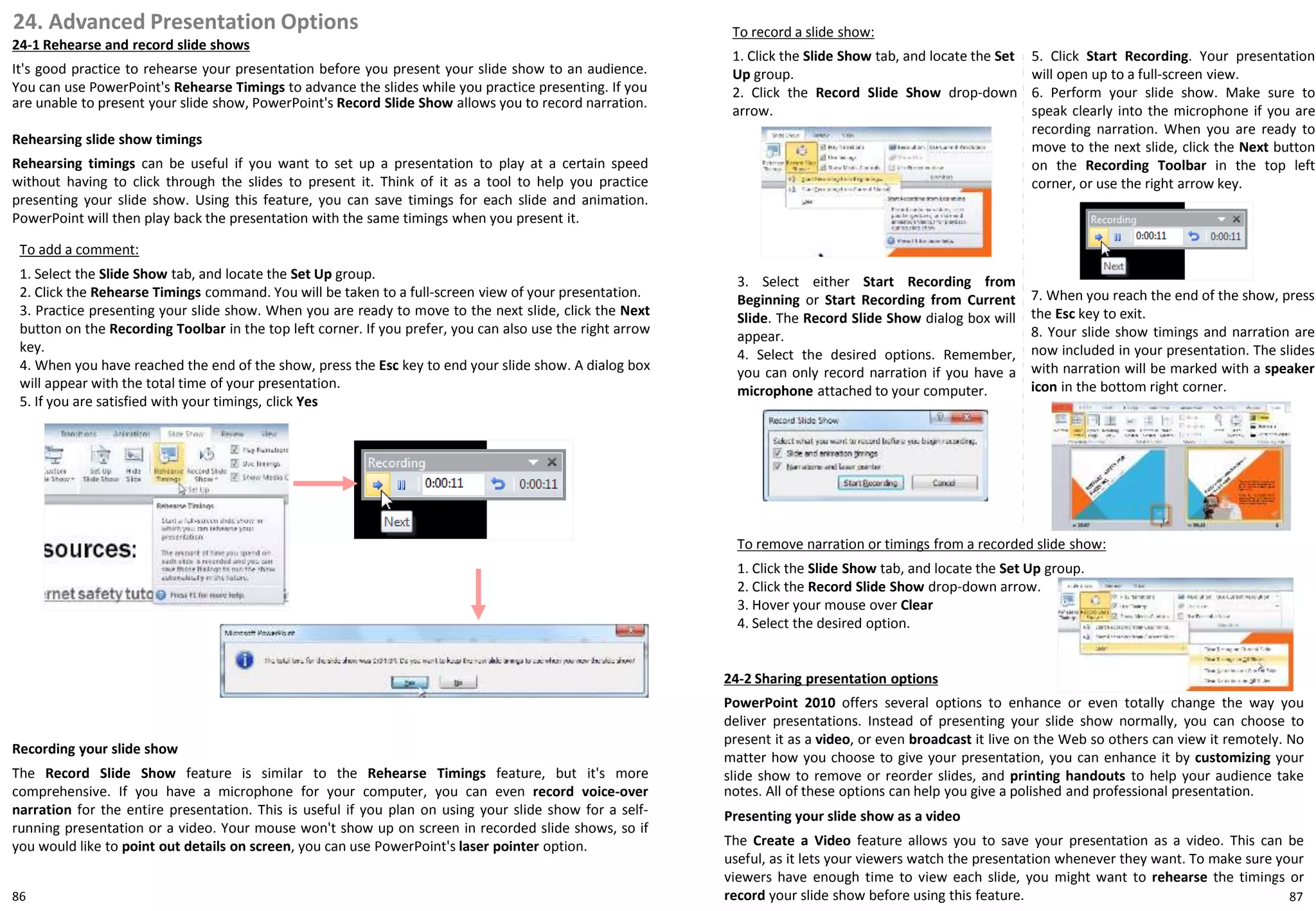 24. Advanced Presentation Options
24-1 Rehearse and record slide shows
It's good practice to rehearse your presentation before you present your slide show to an audience.
You can use PowerPoint's Rehearse Timings to advance the slides while you practice presenting. If you
are unable to present your slide show, PowerPoint's Record Slide Show allows you to record narration.
To add a comment:
1. Select the Slide Show tab, and locate the Set Up group.
2. Click the Rehearse Timings command. You will be taken to a full-screen view of your presentation.
3. Practice presenting your slide show. When you are ready to move to the next slide, click the Next
button on the Recording Toolbar in the top left corner. If you prefer, you can also use the right arrow
key.
4. When you have reached the end of the show, press the Esc key to end your slide show. A dialog box
will appear with the total time of your presentation.
5. If you are satisfied with your timings, click Yes
To record a slide show:
1. Click the Slide Show tab, and locate the Set
Up group.
2. Click the Record Slide Show drop-down
arrow.
To remove narration or timings from a recorded slide show:
1. Click the Slide Show tab, and locate the Set Up group.
2. Click the Record Slide Show drop-down arrow.
3. Hover your mouse over Clear
4. Select the desired option.
24-2 Sharing presentation options
PowerPoint 2010 offers several options to enhance or even totally change the way you
deliver presentations. Instead of presenting your slide show normally, you can choose to
present it as a video, or even broadcast it live on the Web so others can view it remotely. No
matter how you choose to give your presentation, you can enhance it by customizing your
slide show to remove or reorder slides, and printing handouts to help your audience take
notes. All of these options can help you give a polished and professional presentation.
Rehearsing slide show timings
Rehearsing timings can be useful if you want to set up a presentation to play at a certain speed
without having to click through the slides to present it. Think of it as a tool to help you practice
presenting your slide show. Using this feature, you can save timings for each slide and animation.
PowerPoint will then play back the presentation with the same timings when you present it.
Recording your slide show
The Record Slide Show feature is similar to the Rehearse Timings feature, but it's more
comprehensive. If you have a microphone for your computer, you can even record voice-over
narration for the entire presentation. This is useful if you plan on using your slide show for a self-
running presentation or a video. Your mouse won't show up on screen in recorded slide shows, so if
you would like to point out details on screen, you can use PowerPoint's laser pointer option.
3. Select either Start Recording from
Beginning or Start Recording from Current
Slide. The Record Slide Show dialog box will
appear.
4. Select the desired options. Remember,
you can only record narration if you have a
microphone attached to your computer.
5. Click Start Recording. Your presentation
will open up to a full-screen view.
6. Perform your slide show. Make sure to
speak clearly into the microphone if you are
recording narration. When you are ready to
move to the next slide, click the Next button
on the Recording Toolbar in the top left
corner, or use the right arrow key.
7. When you reach the end of the show, press
the Esc key to exit.
8. Your slide show timings and narration are
now included in your presentation. The slides
with narration will be marked with a speaker
icon in the bottom right corner.
Presenting your slide show as a video
The Create a Video feature allows you to save your presentation as a video. This can be
useful, as it lets your viewers watch the presentation whenever they want. To make sure your
viewers have enough time to view each slide, you might want to rehearse the timings or
record your slide show before using this feature. 8786
 