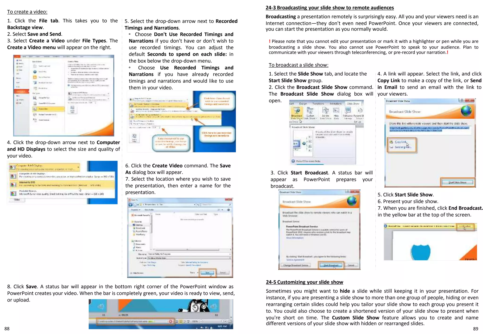 24-3 Broadcasting your slide show to remote audiences
Broadcasting a presentation remotely is surprisingly easy. All you and your viewers need is an
Internet connection—they don't even need PowerPoint. Once your viewers are connected,
you can start the presentation as you normally would.
To create a video:
1. Click the File tab. This takes you to the
Backstage view.
2. Select Save and Send.
3. Select Create a Video under File Types. The
Create a Video menu will appear on the right.
6. Click the Create Video command. The Save
As dialog box will appear.
7. Select the location where you wish to save
the presentation, then enter a name for the
presentation.
4. Click the drop-down arrow next to Computer
and HD Displays to select the size and quality of
your video.
8. Click Save. A status bar will appear in the bottom right corner of the PowerPoint window as
PowerPoint creates your video. When the bar is completely green, your video is ready to view, send,
or upload.
5. Select the drop-down arrow next to Recorded
Timings and Narrations.
◦ Choose Don't Use Recorded Timings and
Narrations if you don't have or don't wish to
use recorded timings. You can adjust the
default Seconds to spend on each slide: in
the box below the drop-down menu.
◦ Choose Use Recorded Timings and
Narrations if you have already recorded
timings and narrations and would like to use
them in your video.
! Please note that you cannot edit your presentation or mark it with a highlighter or pen while you are
broadcasting a slide show. You also cannot use PowerPoint to speak to your audience. Plan to
communicate with your viewers through teleconferencing, or pre-record your narration.!
To broadcast a slide show:
1. Select the Slide Show tab, and locate the
Start Slide Show group.
2. Click the Broadcast Slide Show command.
The Broadcast Slide Show dialog box will
open.
3. Click Start Broadcast. A status bar will
appear as PowerPoint prepares your
broadcast.
4. A link will appear. Select the link, and click
Copy Link to make a copy of the link, or Send
in Email to send an email with the link to
your viewers.
5. Click Start Slide Show.
6. Present your slide show.
7. When you are finished, click End Broadcast.
in the yellow bar at the top of the screen.
24-5 Customizing your slide show
Sometimes you might want to hide a slide while still keeping it in your presentation. For
instance, if you are presenting a slide show to more than one group of people, hiding or even
rearranging certain slides could help you tailor your slide show to each group you present it
to. You could also choose to create a shortened version of your slide show to present when
you're short on time. The Custom Slide Show feature allows you to create and name
different versions of your slide show with hidden or rearranged slides.
8988
 