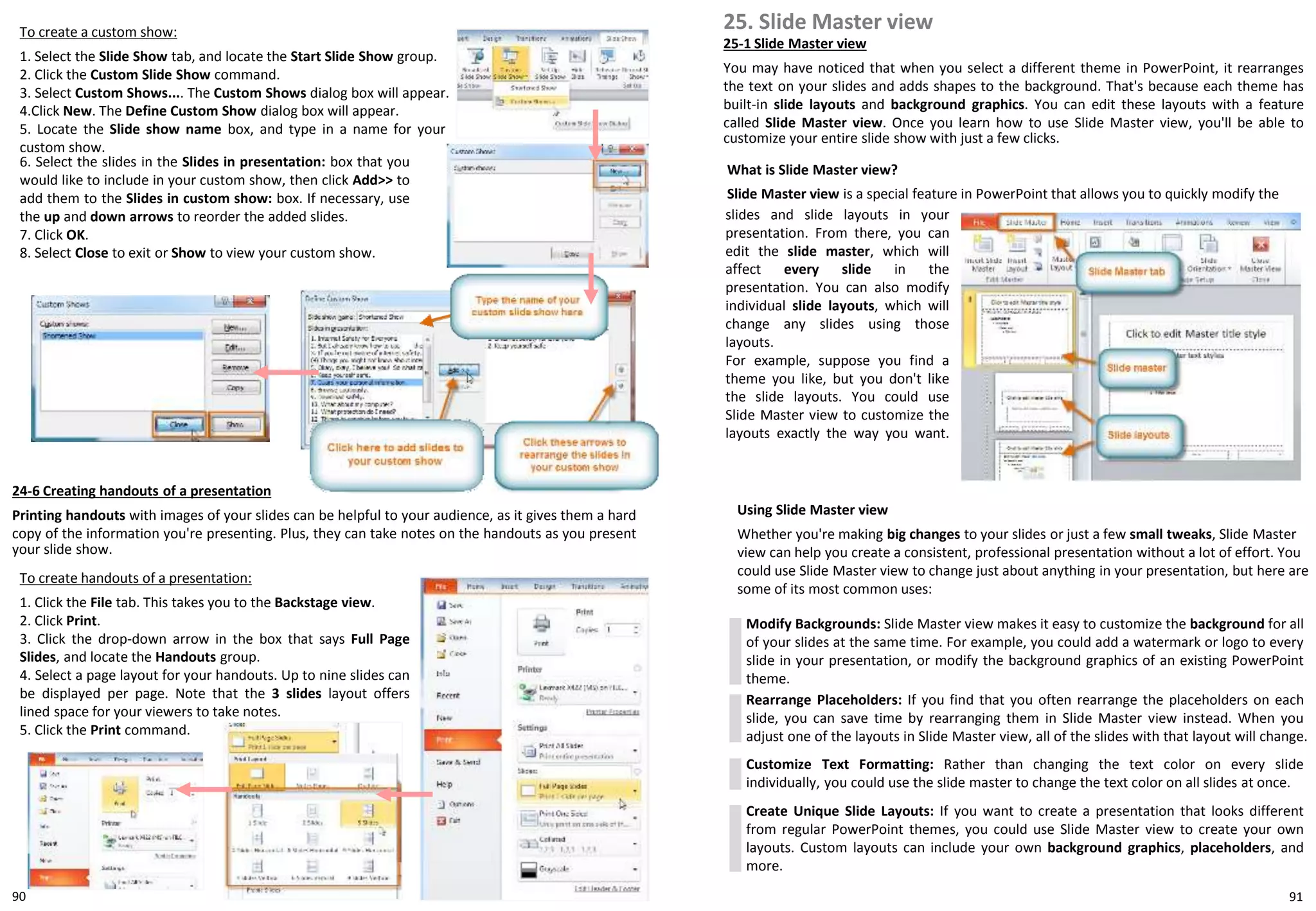 To create a custom show:
1. Select the Slide Show tab, and locate the Start Slide Show group.
2. Click the Custom Slide Show command.
3. Select Custom Shows.... The Custom Shows dialog box will appear.
4.Click New. The Define Custom Show dialog box will appear.
5. Locate the Slide show name box, and type in a name for your
custom show.
24-6 Creating handouts of a presentation
Printing handouts with images of your slides can be helpful to your audience, as it gives them a hard
copy of the information you're presenting. Plus, they can take notes on the handouts as you present
your slide show.
To create handouts of a presentation:
1. Click the File tab. This takes you to the Backstage view.
2. Click Print.
3. Click the drop-down arrow in the box that says Full Page
Slides, and locate the Handouts group.
4. Select a page layout for your handouts. Up to nine slides can
be displayed per page. Note that the 3 slides layout offers
lined space for your viewers to take notes.
5. Click the Print command.
6. Select the slides in the Slides in presentation: box that you
would like to include in your custom show, then click Add>> to
add them to the Slides in custom show: box. If necessary, use
the up and down arrows to reorder the added slides.
7. Click OK.
8. Select Close to exit or Show to view your custom show.
25. Slide Master view
25-1 Slide Master view
You may have noticed that when you select a different theme in PowerPoint, it rearranges
the text on your slides and adds shapes to the background. That's because each theme has
built-in slide layouts and background graphics. You can edit these layouts with a feature
called Slide Master view. Once you learn how to use Slide Master view, you'll be able to
customize your entire slide show with just a few clicks.
What is Slide Master view?
Slide Master view is a special feature in PowerPoint that allows you to quickly modify the
Using Slide Master view
Whether you're making big changes to your slides or just a few small tweaks, Slide Master
view can help you create a consistent, professional presentation without a lot of effort. You
could use Slide Master view to change just about anything in your presentation, but here are
some of its most common uses:
Modify Backgrounds: Slide Master view makes it easy to customize the background for all
of your slides at the same time. For example, you could add a watermark or logo to every
slide in your presentation, or modify the background graphics of an existing PowerPoint
theme.
Rearrange Placeholders: If you find that you often rearrange the placeholders on each
slide, you can save time by rearranging them in Slide Master view instead. When you
adjust one of the layouts in Slide Master view, all of the slides with that layout will change.
Customize Text Formatting: Rather than changing the text color on every slide
individually, you could use the slide master to change the text color on all slides at once.
Create Unique Slide Layouts: If you want to create a presentation that looks different
from regular PowerPoint themes, you could use Slide Master view to create your own
layouts. Custom layouts can include your own background graphics, placeholders, and
more.
slides and slide layouts in your
presentation. From there, you can
edit the slide master, which will
affect every slide in the
presentation. You can also modify
individual slide layouts, which will
change any slides using those
layouts.
For example, suppose you find a
theme you like, but you don't like
the slide layouts. You could use
Slide Master view to customize the
layouts exactly the way you want.
9190
 