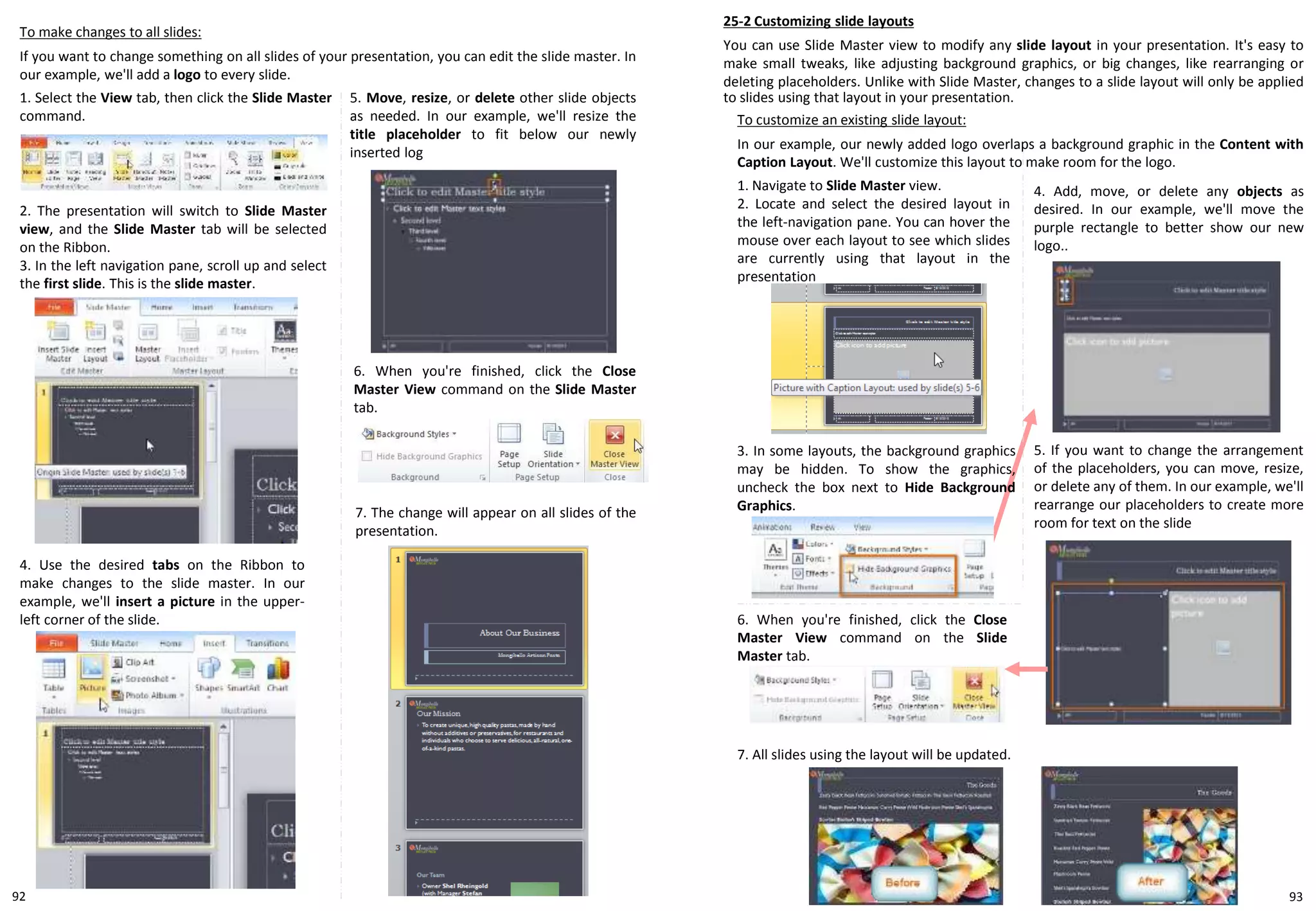 To make changes to all slides:
If you want to change something on all slides of your presentation, you can edit the slide master. In
our example, we'll add a logo to every slide.
25-2 Customizing slide layouts
You can use Slide Master view to modify any slide layout in your presentation. It's easy to
make small tweaks, like adjusting background graphics, or big changes, like rearranging or
deleting placeholders. Unlike with Slide Master, changes to a slide layout will only be applied
to slides using that layout in your presentation.5. Move, resize, or delete other slide objects
as needed. In our example, we'll resize the
title placeholder to fit below our newly
inserted log
1. Select the View tab, then click the Slide Master
command.
2. The presentation will switch to Slide Master
view, and the Slide Master tab will be selected
on the Ribbon.
3. In the left navigation pane, scroll up and select
the first slide. This is the slide master.
4. Use the desired tabs on the Ribbon to
make changes to the slide master. In our
example, we'll insert a picture in the upper-
left corner of the slide.
6. When you're finished, click the Close
Master View command on the Slide Master
tab.
7. The change will appear on all slides of the
presentation.
1. Navigate to Slide Master view.
2. Locate and select the desired layout in
the left-navigation pane. You can hover the
mouse over each layout to see which slides
are currently using that layout in the
presentation
3. In some layouts, the background graphics
may be hidden. To show the graphics,
uncheck the box next to Hide Background
Graphics.
4. Add, move, or delete any objects as
desired. In our example, we'll move the
purple rectangle to better show our new
logo..
5. If you want to change the arrangement
of the placeholders, you can move, resize,
or delete any of them. In our example, we'll
rearrange our placeholders to create more
room for text on the slide
To customize an existing slide layout:
In our example, our newly added logo overlaps a background graphic in the Content with
Caption Layout. We'll customize this layout to make room for the logo.
7. All slides using the layout will be updated.
6. When you're finished, click the Close
Master View command on the Slide
Master tab.
9392
 