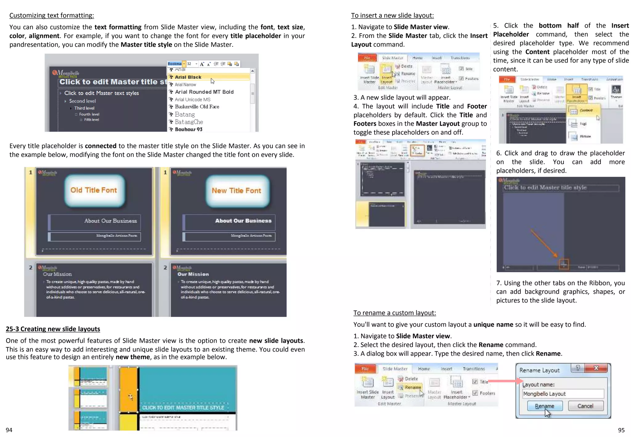 Customizing text formatting:
You can also customize the text formatting from Slide Master view, including the font, text size,
color, alignment. For example, if you want to change the font for every title placeholder in your
pandresentation, you can modify the Master title style on the Slide Master.
Every title placeholder is connected to the master title style on the Slide Master. As you can see in
the example below, modifying the font on the Slide Master changed the title font on every slide.
25-3 Creating new slide layouts
One of the most powerful features of Slide Master view is the option to create new slide layouts.
This is an easy way to add interesting and unique slide layouts to an existing theme. You could even
use this feature to design an entirely new theme, as in the example below.
To insert a new slide layout:
1. Navigate to Slide Master view.
2. From the Slide Master tab, click the Insert
Layout command.
3. A new slide layout will appear.
4. The layout will include Title and Footer
placeholders by default. Click the Title and
Footers boxes in the Master Layout group to
toggle these placeholders on and off.
5. Click the bottom half of the Insert
Placeholder command, then select the
desired placeholder type. We recommend
using the Content placeholder most of the
time, since it can be used for any type of slide
content.
6. Click and drag to draw the placeholder
on the slide. You can add more
placeholders, if desired.
7. Using the other tabs on the Ribbon, you
can add background graphics, shapes, or
pictures to the slide layout.
To rename a custom layout:
You'll want to give your custom layout a unique name so it will be easy to find.
1. Navigate to Slide Master view.
2. Select the desired layout, then click the Rename command.
3. A dialog box will appear. Type the desired name, then click Rename.
9594
 
