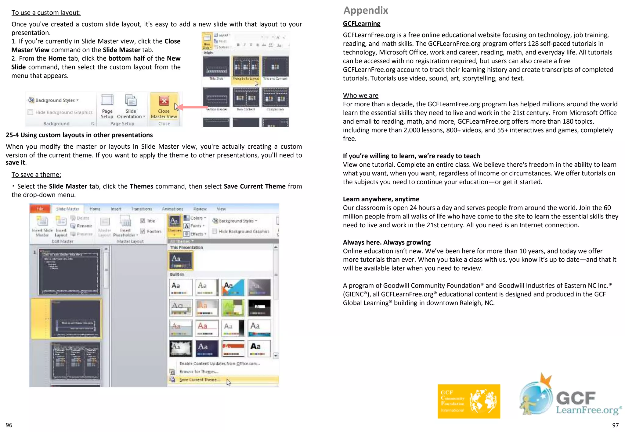 96
To use a custom layout:
Once you've created a custom slide layout, it's easy to add a new slide with that layout to your
presentation.
GCFLearning
GCFLearnFree.org is a free online educational website focusing on technology, job training,
reading, and math skills. The GCFLearnFree.org program offers 128 self-paced tutorials in
technology, Microsoft Office, work and career, reading, math, and everyday life. All tutorials
can be accessed with no registration required, but users can also create a free
GCFLearnFree.org account to track their learning history and create transcripts of completed
tutorials. Tutorials use video, sound, art, storytelling, and text.
Who we are
For more than a decade, the GCFLearnFree.org program has helped millions around the world
learn the essential skills they need to live and work in the 21st century. From Microsoft Office
and email to reading, math, and more, GCFLearnFree.org offers more than 180 topics,
including more than 2,000 lessons, 800+ videos, and 55+ interactives and games, completely
free.
If you’re willing to learn, we’re ready to teach
View one tutorial. Complete an entire class. We believe there's freedom in the ability to learn
what you want, when you want, regardless of income or circumstances. We offer tutorials on
the subjects you need to continue your education—or get it started.
Learn anywhere, anytime
Our classroom is open 24 hours a day and serves people from around the world. Join the 60
million people from all walks of life who have come to the site to learn the essential skills they
need to live and work in the 21st century. All you need is an Internet connection.
Always here. Always growing
Online education isn’t new. We’ve been here for more than 10 years, and today we offer
more tutorials than ever. When you take a class with us, you know it’s up to date—and that it
will be available later when you need to review.
A program of Goodwill Community Foundation® and Goodwill Industries of Eastern NC Inc.®
(GIENC®), all GCFLearnFree.org® educational content is designed and produced in the GCF
Global Learning® building in downtown Raleigh, NC.
Appendix
1. If you're currently in Slide Master view, click the Close
Master View command on the Slide Master tab.
2. From the Home tab, click the bottom half of the New
Slide command, then select the custom layout from the
menu that appears.
25-4 Using custom layouts in other presentations
When you modify the master or layouts in Slide Master view, you're actually creating a custom
version of the current theme. If you want to apply the theme to other presentations, you'll need to
save it.
To save a theme:
・ Select the Slide Master tab, click the Themes command, then select Save Current Theme from
the drop-down menu.
97
 