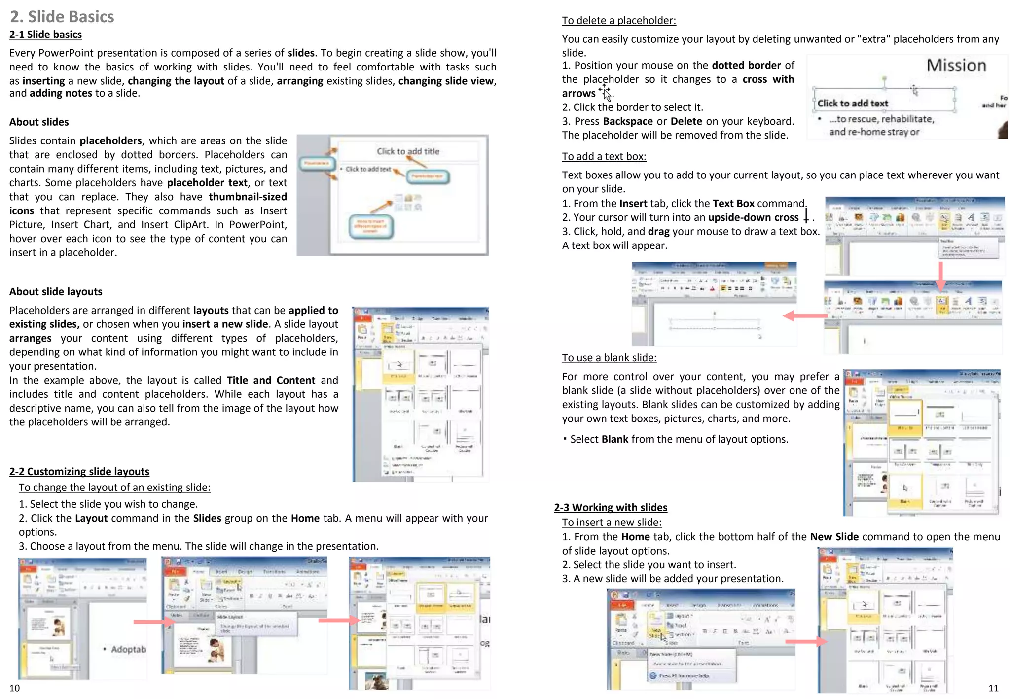 10
2. Slide Basics
2-1 Slide basics
Every PowerPoint presentation is composed of a series of slides. To begin creating a slide show, you'll
need to know the basics of working with slides. You'll need to feel comfortable with tasks such
as inserting a new slide, changing the layout of a slide, arranging existing slides, changing slide view,
and adding notes to a slide.
About slides
Slides contain placeholders, which are areas on the slide
that are enclosed by dotted borders. Placeholders can
contain many different items, including text, pictures, and
charts. Some placeholders have placeholder text, or text
that you can replace. They also have thumbnail-sized
icons that represent specific commands such as Insert
Picture, Insert Chart, and Insert ClipArt. In PowerPoint,
hover over each icon to see the type of content you can
insert in a placeholder.
・ Select Blank from the menu of layout options.
11
About slide layouts
Placeholders are arranged in different layouts that can be applied to
existing slides, or chosen when you insert a new slide. A slide layout
arranges your content using different types of placeholders,
depending on what kind of information you might want to include in
your presentation.
In the example above, the layout is called Title and Content and
includes title and content placeholders. While each layout has a
descriptive name, you can also tell from the image of the layout how
the placeholders will be arranged.
2-2 Customizing slide layouts
To change the layout of an existing slide:
1. Select the slide you wish to change.
2. Click the Layout command in the Slides group on the Home tab. A menu will appear with your
options.
3. Choose a layout from the menu. The slide will change in the presentation.
To delete a placeholder:
You can easily customize your layout by deleting unwanted or "extra" placeholders from any
slide.
1. Position your mouse on the dotted border of
the placeholder so it changes to a cross with
arrows .
2. Click the border to select it.
3. Press Backspace or Delete on your keyboard.
The placeholder will be removed from the slide.
To add a text box:
Text boxes allow you to add to your current layout, so you can place text wherever you want
on your slide.
1. From the Insert tab, click the Text Box command.
2. Your cursor will turn into an upside-down cross .
3. Click, hold, and drag your mouse to draw a text box.
A text box will appear.
To use a blank slide:
For more control over your content, you may prefer a
blank slide (a slide without placeholders) over one of the
existing layouts. Blank slides can be customized by adding
your own text boxes, pictures, charts, and more.
2-3 Working with slides
To insert a new slide:
1. From the Home tab, click the bottom half of the New Slide command to open the menu
of slide layout options.
2. Select the slide you want to insert.
3. A new slide will be added your presentation.
 