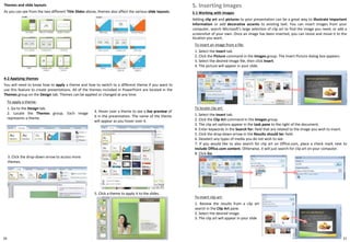3. Click the drop-down arrow to access more
themes.
To apply a theme:
1. Go to the Design tab.
2. Locate the Themes group. Each image
represents a theme.
4-2 Applying themes
You will need to know how to apply a theme and how to switch to a different theme if you want to
use this feature to create presentations. All of the themes included in PowerPoint are located in the
Themes group on the Design tab. Themes can be applied or changed at any time.
4. Hover over a theme to see a live preview of
it in the presentation. The name of the theme
will appear as you hover over it.
2120
Themes and slide layouts
As you can see from the two different Title Slides above, themes also affect the various slide layouts.
5. Click a theme to apply it to the slides.
To insert an image from a file:
1. Select the Insert tab.
2. Click the Picture command in the Images group. The Insert Picture dialog box appears.
3. Select the desired image file, then click Insert.
4. The picture will appear in your slide.
5-1 Working with images
Adding clip art and pictures to your presentation can be a great way to illustrate important
information or add decorative accents to existing text. You can insert images from your
computer, search Microsoft's large selection of clip art to find the image you need, or add a
screenshot of your own. Once an image has been inserted, you can resize and move it to the
location you want.
5. Inserting Images
To locate clip art:
1. Select the Insert tab.
2. Click the Clip Art command in the Images group.
3. The clip art options appear in the task pane to the right of the document.
4. Enter keywords in the Search for: field that are related to the image you wish to insert.
5. Click the drop-down arrow in the Results should be: field.
6. Deselect any types of media you do not wish to see.
7. If you would like to also search for clip art on Office.com, place a check mark next to
Include Office.com content. Otherwise, it will just search for clip art on your computer.
8. Click Go.
To insert clip art:
1. Review the results from a clip art
search in the Clip Art pane.
2. Select the desired image.
3. The clip art will appear in your slide
 