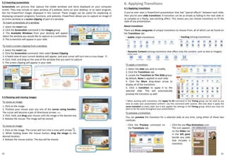 5-2 Inserting screenshots
Screenshots are pictures that capture the visible windows and items displayed on your computer
screen. They may include an open window of a website, items on your desktop, or an open program,
like the PowerPoint images displayed in this tutorial. These images can be useful for explaining or
displaying computer programs, functions, and websites. PowerPoint allows you to capture an image of
an entire window or a screen clipping of part of a window.
6-1 Applying transitions
If you've ever seen a PowerPoint presentation that had "special effects" between each slide,
then you've seen slide transitions. A transition can be as simple as fading to the next slide or
as complex as a flashy, eye-catching effect. This means you can choose transitions to fit the
style of any presentation.
6. Applying Transitions
2322
To apply a transition:
1. Select the slide you wish to modify.
2. Click the Transitions tab.
3. Locate the Transition to This Slide group.
By default, None is applied to each slide.
4. Click the More drop-down arrow to
display all of the transitions.
5. Click a transition to apply it to the
selected slide. This will automatically
preview the transition as well.
To insert screenshots of a window:
1. Select the Insert tab.
2. Click the Screenshot command in the Images group.
3. The Available Windows from your desktop will appear.
Select the window you would like to capture as a screenshot.
4. The screenshot will appear in your slide
To insert a screen clipping from a window:
1. Select the Insert tab.
2. Click the Screenshot command, then select Screen Clipping.
3. A faded view of your current desktop will appear, and your cursor will turn into a cross shape .
4. Click, hold, and drag on the area of the window that you want to capture.
5. The screen clipping will appear in your slide
5-3 Resizing and moving images
To resize an image:
1. Click on the image.
2. Position your mouse over any one of the corner sizing handles.
The cursor will become a pair of directional arrows .
3. Click, hold, and drag your mouse until the image is the desired size.
4. Release the mouse. The image will be resized.
To move an image:
1. Click on the image. The cursor will turn into a cross with arrows .
2. While holding down the mouse button, drag the image to the
desired location.
3. Release the mouse button. The box will be moved.
About transitions
There are three categories of unique transitions to choose from, all of which can be found on
the Transitions tab:
・ Subtle (slight transitions) ・ Exciting (strong transitions)
・ Dynamic Content (strong transitions that affect only the content, such as text or images)
! When working with transitions, the Apply To All command in the Timing group can be used at any
time to make your presentation uniform. Use this command with caution. Not only does it apply the
same transition to every slide, but it also applies the settings in the Timing group, which you may not
want to be the same throughout your presentation.!
To preview a transition:
You can preview the transition for a selected slide at any time, using either of these two
methods:
Click the Preview command on
the Transitions tab.
Click the star Play Animations icon.・
The icon appears
on the Slides tab
in the left pane
beside any slide
that includes a
transition.
・
 