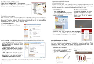 26
7-4 Modifying proofing options
With customizable proofing options, PowerPoint gives you the ability to change the way it addresses
spelling errors, including automatic spell check and contextual spelling. Contextual spelling (an
option that is turned off by default but can be turned on) can help you find and correct spelling
mistakes like the use of "too" vs. "two" or "there" vs. "their".
To modify proofing options:
1. From the Backstage view, click Options.
8-2 Presentation tools and features
PowerPoint provides convenient tools and features you can use while you are presenting your
slide show. Features include changing your mouse pointer to a pen or highlighter to draw
attention to items in your slides. In addition, you can jump around to slides in your
presentation or access items from your computer desktop if needed.
To access the pen or highlighter:
1. Hover and click on the pen menu option
in the bottom left of your screen.
2. Select Pen or Highlighter based on your
preference.
! Modifying any settings in PowerPoint Options, including Proofing, affects all of PowerPoint, not just your
current presentation.!
2. Select Proofing. The PowerPoint Options dialog box gives you several options to choose from:
◦ Check spelling as you type: Uncheck this box if
you don't want PowerPoint to check for spelling
errors automatically. (This automatically checks
Hide spelling errors.)
◦ Use contextual spelling: Check this box if
you want PowerPoint to check for contextual
spelling mistakes, like the use of "your" vs.
"you're".
◦ Hide spelling errors: Check this box if you
want to hide the red, wavy lines that mark
spelling errors. (This option is disabled if
Check spelling as you type is unchecked.)
To use the automatic spell check feature:
1. Right-click the underlined word. A menu will appear.
2. Click the correct spelling of the word from the list of suggestions.
3. The corrected word will appear in the presentation.
8-1 Presenting a slide show
To present your slide show, you'll need to know how to start it. PowerPoint allows you to
start your slide show from the first slide or from any slide within the slide show. Once your
slide show has started, you'll need to know how to advance through the slides.
8. Presenting Slide Show
To start a slide show:
1. Select the Slide Show tab.
2. Click the From Beginning command in
the Start Slide Show group to start the slide
show with the first slide.
To advance and reverse slides:
1. Hover your mouse over the bottom-
left of the screen. A menu will appear.
2. Click on the right arrow to advance
slides, or click on the left arrow to
reverse slides.
To stop or end a slide show:
To end slide show, hover and select the menu box options
command and click End Show. You can also press the "Esc"
key at the top left of your keyboard to end the show.
3. Use the pointer to draw on or mark your
slides
27
 