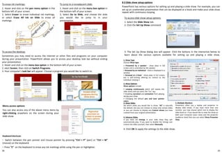 2928
8-3 Slide show setup options
PowerPoint has various options for setting up and playing a slide show. For example, you can
set up an unattended presentation that can be displayed at a kiosk and make your slide show
repeat with continuous looping.
To access slide show setup options:
1. Select the Slide Show tab.
2. Click the Set Up Show command.
To erase ink markings:
1. Hover and click on the pen menu option in the
bottom-left of your screen.
2. Select Eraser to erase individual ink markings,
or select Erase All Ink on Slide to erase all
markings.
To jump to a nonadjacent slide:
1. Hover and click on the menu box option in
the bottom-left of your screen.
2. Select Go to Slide, and choose the slide
you would like to jump to in your
presentation.
To access the desktop:
Sometimes you may need to access the Internet or other files and programs on your computer
during your presentation. PowerPoint allows you to access your desktop task bar without ending
your presentation.
1. Hover and click on the menu box option in the bottom-left of your screen.
2. elect Screen, then click on Switch Programs.
3. Your computer's task bar will appear. Choose a program you would like to switch to.
Menu access options
You can also access any of the above menu items by
right-clicking anywhere on the screen during your
slide show.
Keyboard shortcuts
◦ Switch between the pen pointer and mouse pointer by pressing "Ctrl + P" (pen) or "Ctrl + M"
(mouse) on the keyboard.
◦ Press "E" on the keyboard to erase any ink markings while using the pen or highlighter.
3. The Set Up Show dialog box will appear. Click the buttons in the interactive below to
learn about the various options available for setting up and playing a slide show.
①
②
③
④
⑤
1. Show Type
Choose Show type:
• Presented by a speaker - show plays in full
screen and is controlled by the speaker
• Browsed by an individual - show is displayed in a
window
• Browsed at a kiosk - show plays in full screen,
but is self-running offering no control to the
individual viewing it
2. Show Options
Show options include:
• Looping continuously which will repeat the
slide show until you press the "Esc" key
• Disabling narration and animation from playing
during your show
• Changing the default pen and laser pointer
colors
5. Multiple Monitors
Presenters often use a laptop and projector to
display slide shows. If you have more than one
monitor, you may choose which one to display the
slide show on. If you would like to view the show on
both your computer (your view) and the projector
(audience view) then you can select Show Presenter
View.
3. Show Slides
Set which slides you would like to show. "All" is naturally
the default, but you can choose to show only certain slides
or you can choose to display any Custom shows you have
created from your original presentation.
4. Advance Slides
If you have set timings in your slide show they will
automatically play. If you want to disable the timings and
control the slides yourself, then select Manually.
4. Click OK to apply the settings to the slide show.
 