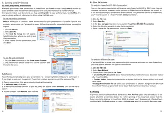 1. Click the File tab.
2. Select Save As.
3. The Save As dialog box will appear.
Select the location where you wish to save
the presentation.
4. Enter a name for the presentation, then
click Save
30
9. Saving and Printing
9-1 Saving and printing presentations
Whenever you create a new presentation in PowerPoint, you'll need to know how to save it in order to
access and edit it later. PowerPoint allows you to save your presentations in a number of ways.
Once you've created your document, you may want to print it to view and share your work offline. It's
easy to preview and print a document in Word using the Print pane.
31
To use the Save command:
1. Click the Save command on the Quick Access Toolbar.
2. The presentation will be saved in its current location with
the same file name.
To save as a PowerPoint 97-2003 Presentation:
You can share your presentation with anyone using PowerPoint 2010 or 2007, since they use
the same file format. However, earlier versions of PowerPoint use a different file format, so
if you want to share your presentation with someone using an earlier version of PowerPoint,
you'll need to save it as a PowerPoint 97-2003 presentation..
1. Click the File tab.
2. Select Save As.
3. In the Save as type drop-down menu, select PowerPoint 97-2003 Presentation.
4. Select the location you wish to save the presentation.
5. Enter a name for the presentation, then click Save.
To save as a different file type:
If you would like to share your presentation with someone who does not have PowerPoint,
you have several different file types to choose from.
To use the Save As command:
Save As allows you to choose a name and location for your presentation. It's useful if you've first
created a presentation or if you want to save a different version of a presentation while keeping the
original.
AutoRecover
PowerPoint automatically saves your presentation to a temporary folder while you're working on it.
If you forget to save your changes or if PowerPoint crashes, you can recover the autosaved file.
1. Open a presentation that was previously closed without saving.
2. In Backstage view, click Info.
3. If there are autosaved versions of your file, they will appear under Versions. Click on the file to
open it.
4. To save changes, click Restore, then click OK.
9-2 Other file formats
1. Click the File tab.
2. Select Save & Send.
3. Choose from three special File Types.
◦ Create PDF/XPS Document: Saves the contents of your slide show as a document instead
of a PowerPoint file.
◦ Create a Video: Saves your presentation as a video that can be shared online, in an email,
or on a disc.
◦ Package Presentation for CD: Saves your presentation in a folder along with the Microsoft
PowerPoint Viewer, a special slide show player that anyone can download and use.
9-3 Printing
In previous versions of PowerPoint, there was a Print Preview option that allowed you to see
exactly what the presentation looked like before printing it. You may have noticed that this
feature seems to be gone in PowerPoint 2010. It actually hasn't disappeared; it has just been
combined with the Print window to create the Print pane, which is located in Backstage view.
 