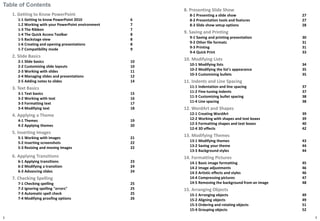 Table of Contents
1. Getting to Know PowerPoint
1-1 Getting to know PowerPoint 2010 6
1.2 Working with your PowerPoint environment 7
1-3 The Ribbon 7
1-4 The Quick Access Toolbar 8
1-5 Backstage view 8
1-6 Creating and opening presentations 8
1-7 Compatibility mode 9
2. Slide Basics
2-1 Slide basics 10
2-2 Customizing slide layouts 10
2-3 Working with slides 11
2-4 Managing slides and presentations 12
2-5 Adding notes to slides 14
3. Text Basics
3-1 Text basics 15
3-2 Working with text 16
3-3 Formatting text 17
3-4 Modifying text 18
4. Applying a Theme
4-1 Themes 19
4-2 Applying themes 20
5. Inserting Images
5-1 Working with images 21
5-2 Inserting screenshots 22
5-3 Resizing and moving images 22
6. Applying Transitions
6-1 Applying transitions 23
6-2 Modifying a transition 24
6-3 Advancing slides 24
7. Checking Spelling
7-1 Checking spelling 25
7-2 Ignoring spelling "errors" 25
7-3 Automatic spell check 25
7-4 Modifying proofing options 26
2
8. Presenting Slide Show
8-1 Presenting a slide show 27
8-2 Presentation tools and features 27
8-3 Slide show setup options 28
9. Saving and Printing
9-1 Saving and printing presentation 30
9-2 Other file formats 31
9-3 Printing 31
9-4 Quick Print 33
10. Modifying Lists
10-1 Modifying lists 34
10-2 Modifying the list's appearance 35
10-3 Customizing bullets 35
11. Indents and Line Spacing
11-1 Indentation and line spacing 37
11-2 Fine-tuning indents 37
11-3 Customizing bullet spacing 38
11-4 Line spacing 38
12. WordArt and Shapes
12-1 Creating WordArt 39
12-2 Working with shapes and text boxes 39
12-3 Formatting shapes and text boxes 40
12-4 3D effects 42
13. Modifying Themes
13-1 Modifying themes 43
13-2 Saving your theme 44
13-3 Background styles 44
14. Formatting Pictures
14-1 Basic image formatting 45
14-2 Image adjustments 46
14-3 Artistic effects and styles 46
14-4 Compressing pictures 47
14-5 Removing the background from an image 48
15. Arranging Objects
15-1 Arranging objects 49
15-2 Aligning objects 49
15-3 Ordering and rotating objects 51
15-4 Grouping objects 52
3
 