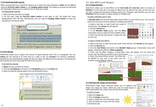11-3 Customizing bullet spacing
When working with lists, PowerPoint allows you to adjust the space between a bullet and the text by
using the first-line indent marker or the hanging indent marker. The ability to increase and decrease
the indentation allows you to customize lists to meet your needs.
38
To change bullet spacing:
1. Select the lines you want to change.
2. On the ruler, drag the first-line indent marker to the right or left. The bullet will move
independently from the text. Alternatively, you can drag the hanging indent marker to move the
text without moving the bullet.
11-4 Line spacing
PowerPoint allows you to adjust the amount of space between each line in a paragraph. You can
reduce the line spacing to fit more lines on a slide, or you can increase it to improve readability.
PowerPoint may automatically change the font size when you adjust the line spacing, so increasing the
line spacing too much may cause the text to be too small.
To format line spacing:
1. Select the text you want to format.
2. Click the Line Spacing command in the Paragraph group on the Home tab.
3. Select the desired spacing option from the drop-down menu.
12-1 Creating WordArt
PowerPoint allows you to add effects to the text inside of a text box, which is known as
WordArt. For the most part, the types of effects you can add are the same as the ones you
can add to shapes and text boxes (shadow, bevel, etc.). However, with WordArt, you can also
Transform the text to give it a wavy, slanted, or inflated look.
12. WordArt and Shapes
To apply a WordArt style to text:
A WordArt Style will automatically apply several effects to your text at once. You can then
refine the look of your text by adding or modifying text effects.
1. Select a text box, or select some text inside of
the text box. The Format tab will appear.
2. Click the Format tab.
3. In the WordArt Styles group, click the More
drop-down arrow to view all of the available styles.
4. Select the desired style preset to apply the style
to your text.
To add or modify text effects:
1. Select a text box, or select some text inside of the text box. The Format tab will appear.
2. Click the Format tab.
3. Click the Text Effects command in the WordArt Styles group. A drop-down menu will
appear, showing the different effect categories.
4. Hover over an effect category. A drop-down menu will appear. You can hover the
mouse over the different presets to see a live preview.
.
12-2 Working with shapes and text boxes
PowerPoint's large shape collection allows you to organize and
design the image you desire. While you may not need shapes in
every presentation you create, they can add visual appeal.
To insert a shape:
1. Select the Insert tab.
2. Click the Shapes command.
3. Select a shape from the drop-down menu.
4. Click and drag the mouse until the shape
is the desired size.
5. Select the desired effect preset. The effect will
be applied to your text. If you want, you can
combine several different effects.
39
 