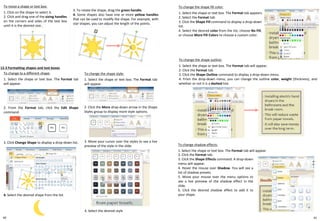 40
To resize a shape or text box:
1. Click on the shape to select it.
2. Click and drag one of the sizing handles
on the corners and sides of the text box
until it is the desired size..
12-3 Formatting shapes and text boxes
To change the shape style:
1. Select the shape or text box. The Format tab
will appear.
To change the shape fill color:
1. Select the shape or text box. The Format tab appears.
2. Select the Format tab.
3. Click the Shape Fill command to display a drop-down
list.
4. Select the desired color from the list, choose No Fill,
or choose More Fill Colors to choose a custom color.
To change to a different shape:
1. Select the shape or text box. The Format tab
will appear.
3. To rotate the shape, drag the green handle.
4. Some shapes also have one or more yellow handles
that can be used to modify the shape. For example, with
star shapes, you can adjust the length of the points.
2. Click the More drop-down arrow in the Shape
Styles group to display more style options.
3. Move your cursor over the styles to see a live
preview of the style in the slide.
4. Select the desired style
2. From the Format tab, click the Edit Shape
command.
3. Click Change Shape to display a drop-down list.
4. Select the desired shape from the list.
To change the shape outline:
1. Select the shape or text box. The Format tab will appear.
2. Click the Format tab.
3. Click the Shape Outline command to display a drop-down menu.
4. From the drop-down menu, you can change the outline color, weight (thickness), and
whether or not it is a dashed line.
To change shadow effects:
1. Select the shape or text box. The Format tab will appear.
2. Click the Format tab.
3. Click the Shape Effects command. A drop-down
menu will appear.
4. Hover the mouse over Shadow. You will see a
list of shadow presets.
5. Move your mouse over the menu options to
see a live preview of the shadow effect in the
slide.
6. Click the desired shadow effect to add it to
your shape.
41
 