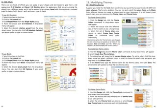 42
12-4 3D effects
There are two kinds of effects you can apply to your shapes and text boxes to give them a 3D
appearance: 3-D Rotation and Bevel. 3-D Rotation gives the appearance that you are viewing the
object from a different angle, and it can be applied to any shape. Bevel adds thickness and a rounded
edge to shapes, but it doesn't work with every type of shape.
To use 3-D Rotation:
1. Select the shape or text box.
2. Click on the Format tab.
3. Click Shape Effects from the Shape Styles group.
4. Hover the mouse over 3-D Rotation. A drop-down
menu will appear.
5. Select the desired rotation preset from the drop-
down menu. You can also click 3-D Rotation Options if
you would prefer to type in custom values.
To use Bevel:
1. Select the shape or text box.
2. Click on the Format tab.
3. Click Shape Effects from the Shape Styles group.
4. Hover the mouse over Bevel. A drop-down menu will
appear.
5. Select the desired bevel preset from the drop-down
menu. You can also click 3-D Options if you would
prefer to type in custom values.
13-1 Modifying themes
Suppose you really like the fonts from one theme, but you'd like to experiment with different
color schemes. That's not a problem: You can mix and match the colors, fonts, and effects
from different themes to create a unique look for your document. If it still doesn't look
exactly right, you can customize the Theme Colors and Theme Fonts.
13. Modifying Themes
To change theme colors:
1. From the Design tab, click the Theme
Colors command. A drop-down menu
will appear.
2. Hover the mouse over the different
sets of theme colors to see a live preview.
3. Select the set of theme colors you
desire, or select Create New Theme
Colors to customize each color
individually.
! Sometimes when the Theme Colors are changed,
the text colors may not update on all slides. If this
happens, Save and Close your file. When you
reopen it, it should display the correct colors.!
To create new theme colors:
1. From the Design tab, click the Theme Colors command. A drop-down menu will appear.
2. Select Create New Theme Colors.
3. The dialog box will show the 12 current theme colors. To edit a color, click the drop-
down arrow and select a different color. In order to choose the exact color you want, you
may need to click More Colors.
4. In the Name field, type the desired name for the theme colors, then click Save. The
presentation will update to show the new theme colors.
To change theme fonts:
1. From the Design tab, click the Theme Fonts command. A
drop-down menu will appear.
2. Hover the mouse over the different sets of theme fonts
to see a live preview.
3. Select the set of theme fonts you desire, or select Create
New Theme Fonts to customize each font individually.
43
 