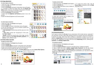 46
14-2 Image adjustments
To apply a picture style:
1. Select the picture. The Format tab will appear.
2. Select the Format tab.
3. Click the More drop-down arrow to display all
the picture styles.
14-3 Artistic effects and styles
To apply an artistic effect:
1. Select the picture. The Format tab will appear.
2. Click the Format tab.
3. Click the Artistic Effects command. A drop-down menu will appear.
4. Hover over the different presets to see a live preview of each one.
5. When you've found a preset you like, click on it to select it.
6. To adjust the settings for the effect, click Artistic Effects again and select Artistic Effect Options.
To make image corrections:
1. Select the image. The Format tab will appear.
2. Click the Format tab.
3. Click the Corrections command. A drop-down menu will appear.
4 . To sharpen or soften the image, hover over the Sharpen and
Soften presets. You'll see a live preview of the presets in the slide.
5. Select the desired Sharpen and Soften preset.
6. Click the Corrections command again.
7. Hover over the Brightness and Contrast presets to see a live
preview.
8. Select the desired Brightness and Contrast preset.
To compress a picture:
1. Select the picture. The Format tab will appear.
2. Select the Format tab.
3. Click the Compress Pictures command in the Adjust group. A dialog box appears.
4. Place a check mark next to Delete cropped areas of pictures. You can also choose
whether to apply the settings to this picture only or to all pictures in the presentation.
5. Choose a Target output. If you are emailing your presentation, you may want to select
Email, which produces the smallest file size.
6. Click OK
To make image corrections:
1. Select the image. The Format tab will appear.
2. Click the Format tab.
3. Click the Color command. A drop-down menu will appear.
4. From the drop-down menu, you can choose a preset from
each of the three categories:
◦ Color Saturation: Controls how vivid the colors are in the
image.
◦ Color Tone: Controls the "temperature" of the color,
from cool to warm.
◦ Recolor: Controls the overall color of the image. Use this
option to make the image black and white, grayscale, or to
colorize it with a different color.
14-4 Compressing pictures
You'll need to monitor the file size of your presentations that include pictures, especially if
you send them via email. Large, high-resolution pictures can quickly cause your presentation
to become too large, which may make it difficult or impossible to attach to an email. In
addition, cropped areas of pictures are saved with the presentation by default, which can add
to the file size. PowerPoint can reduce the file size by compressing pictures, lowering their
resolution, and deleting cropped areas.
4. Hover over a picture style to display a live
preview of the style in the slide.
5. Select the desired style.
6. To refine the picture style, click the
Picture Effects command to see the Effects
drop-down menu.
47
 