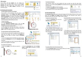54
To reorder the animations:
1. Select the number of the effect you want to
change.
16-2 Working with animations
Effect options
Some effects will have options you can change. For
example, with the Fly In effect, you can control which
direction the object comes from. These options can be
accessed from the Effect Options command in the
Animation group.
To add multiple animations to an object:
If you select a new animation from the menu in the
Animation group, it will replace the object's current
animation. However, you'll sometimes want to place more
than one animation on an object, for example an Entrance
and an Exit effect. To do this, you'll need to use the Add
Animation command, which will allow you to keep your
current animations while adding new ones.
1. Select the object.
2. Click the Animations tab.
3. In the Advanced Animation group, click the Add
Animation command to view the available animations.
4. Select the desired animation effect
5. If the object has more than one effect, it will have a
different number for each effect. The numbers indicate the
order in which the effects will occur.
To copy animations with the Animation Painter:
In some cases, you may want to apply the same effects to
more than one object. You can do this by copying the
effects from one object to another using the Animation
Painter.
1. Click on the object that has the effects you want to copy.
2. From the Animations tab, click the Animation Painter
command.
3. Click on the object you want to copy the effects to. The
effects will be applied to the object
2. From the Animations tab, click the Move
Earlier or Move Later commands to change
the ordering.
To preview animations:
Any animation effects you have applied will show up when you play the slide show.
However, you can also quickly preview the animations for the current slide without viewing
the slide show.
1. Navigate to the slide you want to preview.
2. From the Animations tab, click the Preview command.
The animations for the current slide will play.
16-3 The Animation Pane
The Animation Pane allows you to view and manage all of the effects that are on the current
slide. You can modify and reorder effects directly from the Animation Pane, which is
especially useful when you have a large number of effects.
To open the Animation Pane:
1. From the Animations tab, click the
Animation Pane command.
2. The Animation Pane will open on the
right side of the window. It will show all of
the effects for the current slide in the order
they will appear
To preview effects from the Animation Pane:
1. From the Animation Pane, click the Play
button.
2. The effects for the current slide will play.
On the right side of the Animation Pane, you
will be able to see a timeline that shows the
progress through each effect.
To reorder effects from the Animation Pane:
1. On the Animation Pane, click and drag an effect up or down.
2. The effects will reorder themselves.
55
 