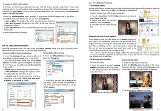 56
To change an effect's start option:
By default, an effect begins playing when you click the mouse during a slide show. If you have
multiple effects, you will need to click multiple times to start each effect individually. However, by
changing the start option for each effect, you can have effects that automatically play at the same
time or one after the other.
1. From the Animation Pane, select an effect. A drop-down arrow will appear next to the effect.
2. Click the drop-down arrow. You will see three start options:
3. Select the desired start option.
◦ Start on Click: This will start the effect when the mouse is clicked.
◦ Start With Previous: This will start the effect at the same time as
the previous effect.
◦ Start After Previous: This will start the effect when the previous
effect ends.
16-4 The Effect Options dialog box
From the Animation Pane, you can access the Effect Options dialog box, which contains more
advanced options you can use to fine tune your animations.
To open the Effect Options dialog box:
1. From the Animation Pane, select an effect. A
drop-down arrow will appear next to the effect.
2. Click the drop-down arrow, and select Effect
Options. The Effect Options dialog box will appear.
3. From here, you can add various enhancements
to the effect:
◦ Sound: Adds a sound effect to the animation.
◦ After animation: Changes the color or hides
the object after the animation is over.
◦ Animate text: If you are animating text, you
can choose to animate it all at once, one word
at a time, or one letter at a time.
To change the effect timing:
1. From the Effect Options dialog box,
select the Timing tab.
2. From here, you can add a delay before
the effect starts, change the duration of
the effect, and control whether or not the
effect repeats.
17. Inserting Videos
17-1 Inserting videos
Adding video to your presentation can help emphasize certain points and provide an example.
Once you add a video, you can edit it and format its appearance.
To insert a video from a file on your computer:
1. From the Insert tab, click the Video drop-down arrow and
select Video from File.
Embedding a video from a website
Some websites, like YouTube, allow you to embed videos into
your slides. An embedded video will still be hosted on its
original website, meaning the video itself won't be added to
your file. Embedding can be a convenient way to reduce the
file size of your presentation, but you'll also need to be
connected to the Internet for the video to play.
! We have found that this feature no longer works in PowerPoint 2010. If you need to add an online
video, you could insert a hyperlink to the video directly on your slide. Review our lesson on Hyperlinks
and Action Buttons to learn how.!
17-2 Working with the video To preview the video:
1. Make sure the video is selected.
2. Click the Play/Pause button below the video.
The video will start playing, and the timeline next
to the Play/Pause button will begin to advance.
To resize the video:
1. Select the video. A box with resizing
handles will appear around the video.
2. Click and drag any of the handles to
resize the movie.
3. The video will be added to the slide.
2. Locate and select the desired
video file, then click Insert.
3. The video will be added to the
slide.
57
 