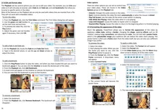 58
17-3 Edit and format video
The Playback tab has several options you can use to edit your video. For example, you can trim your
video so it will only play an excerpt, add a fade in and fade out, and add bookmarks that allow you
to jump to specific points in the video.
Most of the features on the Playback tab can only be used with videos that are inserted from a file.
They will not work with embedded videos.
To trim the video:
1. From the Playback tab, click the Trim Video command. The Trim Video dialog box will appear.
2. Use the green and red handles to
set the start time and end time.
3. To preview the video file, click the
Play button.
4. Adjust the green and red handles
again if necessary, then click OK.
To add a fade in and fade out:
1. On the Playback tab, locate the Fade In and Fade Out fields.
2. Type in the desired values, or use the up and down arrows to
adjust the times.
To add a bookmark:
1. Click the Play/Pause button to play the video, and when you have located the part you want to
bookmark, pause it. You can also click the timeline to locate the desired part of the video.
2. From the Playback tab, click Add Bookmark.
3. A small circle will appear on the timeline to indicate the bookmark.
4. You can now click the bookmark to jump to that location.
To remove a bookmark:
1. Select the bookmark.
2. From the Playback tab, click Remove Bookmark. The bookmark will
disappear..
Video options
There are other options you can set to control how
your video plays. These are found in the Video
Options group on the Playback tab.
・ Volume: Changes the audio volume in the video.
・ Start: Controls whether the video file starts automatically or when the mouse is clicked.
・ Play Full Screen: Lets the video fill the entire screen while it is playing.
・ Hide While Not Playing: Hides the video when it is not playing.
・ Loop Until Stopped: Causes the video to repeat until it is stopped.
・ Rewind After Playing: Causes the video to return to the beginning when it is finished playing.
17-4 Formatting the appearance of the video
Much like pictures, PowerPoint allows you to format the appearance of the video by
applying a video style, adding a border, changing the shape, applying effects such as 3D
rotation, making image corrections, and adjusting the color. You can also add a poster frame,
which is the placeholder image your audience will see before the video starts playing. The
poster frame is often just a frame taken from the video itself, but you can also use a different
image if you prefer.
To apply a video style:
1. Select the video. The Format tab will appear.
2. Select the Format tab.
3. In the Video Styles group, click the More drop-
down arrow to display all of the video styles
To preview the video:
1. Select the video.
2. Start playing the video. When you see
the frame you want to use, click the
Play/Pause button to pause it.
3. From the Format tab, click the Poster
Frame command. A drop-down menu
will appear.
4. Select Current Frame
5. The current frame will become the
poster frame.
4. Select the desired style.
5. The new style will be applied to the video.
59
 