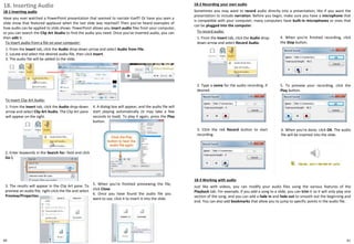 18. Inserting Audio
18-1 Inserting audio
Have you ever watched a PowerPoint presentation that seemed to narrate itself? Or have you seen a
slide show that featured applause when the last slide was reached? Then you've heard examples of
how audio can be applied to slide shows. PowerPoint allows you insert audio files from your computer,
or you can search the Clip Art Studio to find the audio you need. Once you've inserted audio, you can
then edit it.
18-2 Recording your own audio
Sometimes you may want to record audio directly into a presentation, like if you want the
presentation to include narration. Before you begin, make sure you have a microphone that
is compatible with your computer; many computers have built-in microphones or ones that
can be plugged into the computer.
To insert audio from a file on your computer:
1. From the Insert tab, click the Audio drop-down arrow and select Audio from File.
2. Locate and select the desired audio file, then click Insert.
3. The audio file will be added to the slide.
To insert Clip Art Audio:
1. From the Insert tab, click the Audio drop-down
arrow and select Clip Art Audio. The Clip Art pane
will appear on the right.
2. Enter keywords in the Search for: field and click
Go.
3. The results will appear in the Clip Art pane. To
preview an audio file, right-click the file and select
Preview/Properties.
4. A dialog box will appear, and the audio file will
start playing automatically (it may take a few
seconds to load). To play it again, press the Play
button.
5. When you're finished previewing the file,
click Close.
6. Once you have found the audio file you
want to use, click it to insert it into the slide.
To record audio:
1. From the Insert tab, click the Audio drop-
down arrow and select Record Audio.
6. When you're done, click OK. The audio
file will be inserted into the slide.
2. Type a name for the audio recording, if
desired.
4. When you're finished recording, click
the Stop button.
3. Click the red Record button to start
recording.
5. To preview your recording, click the
Play button.
18-3 Working with audio
Just like with videos, you can modify your audio files using the various features of the
Playback tab. For example, if you add a song to a slide, you can trim it so it will only play one
section of the song, and you can add a fade in and fade out to smooth out the beginning and
end. You can also add bookmarks that allow you to jump to specific points in the audio file.
6160
 