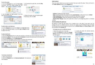18-4 Formatting the audio icon
By default, an audio file will show up as a speaker icon in the slide. If you want, you can
change the icon to a different picture, and you can apply all of the different types of image
formatting that you would apply to a picture such as Artistic Effects and Picture Styles, which
are accessed in the Format tab.
To add a fade in and fade out:
1. On the Playback tab, locate the Fade In and Fade Out fields.
2. Type in the desired values, or use the up and down arrows
to adjust the times.
To remove a bookmark:
1. Select the bookmark.
2. From the Playback tab, click Remove Bookmark. The bookmark
will disappear
To change the icon to a different picture:
1. Select the audio icon in the slide.
2. From the Format tab, select the Change
Picture command. The Insert Picture dialog
box will appear.
To add a bookmark:
1. Click the Play/Pause button to play the audio file, and when you have located the part you want
to bookmark, pause it. You can also click the timeline to locate the desired part of the audio file..
2. From the Playback tab, click Add Bookmark.
3. A small circle will appear on the timeline to indicate the bookmark
4. You can now click the bookmark to jump to that location.
Audio options
There are other options you can set to control how your audio file plays. These are found in
the Audio Options group on the Playback tab.
・ Volume: Changes the audio volume.
・ Start: Controls whether the audio file starts automatically or when the mouse is clicked.
・ Hide During Show: Hides the audio icon while the slide show is playing.
・ Loop Until Stopped: Causes the audio file to repeat until it is stopped.
・ Rewind After Playing: Causes the audio file to return to the beginning when it is finished
playing.
To trim the audio:
1. From the Playback tab, click the Trim Audio
command. The Trim Audio dialog box will
appear.
3. To preview the audio file, click the Play
button.
4. Adjust the green and red handles again
if necessary, then click OK.
2. Use the green and red handles to set the
start time and end time.
3. Locate and select the desired picture,
then click Insert.
4. The icon will change to the new picture.
6362
 