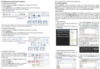 19-3 Modifying the SmartArt graphic's appearance
To change the SmartArt layout:
1. Select the graphic. The Design and Format tabs will appear on the Ribbon.
2. Click the Design tab.
3. In the Layouts group, click the More drop-down arrow to view all of the layouts.
4. Hover the mouse over each layout to see a live preview.
5. Select the desired layout.
To change the color scheme:
PowerPoint provides a variety of color schemes to
use with SmartArt. The color schemes use Theme
Colors, so they will vary depending on which Theme
you are using.
1. Select the graphic. The Design and Format tabs will
appear on the Ribbon.
2. Select the Design tab.
3. Click the Change Colors command. A drop-down
menu appears, showing various color schemes.
4. Select the desired color scheme
! If the new layout is different from the old one, some of your text may not show up. Before selecting a new
layout, check carefully to make sure no important information gets lost.!
To change the SmartArt style:
1. Select the graphic. The Design and Format tabs will appear on the Ribbon.
2. Click the Design tab.
3. In the SmartArt Styles group, click the More drop-down arrow to view all of the styles.
4. Hover the mouse over each style to see a live preview.
5. Select the desired style.
20. Hyperlinks and Action Buttons
20-1 Inserting hyperlinks
Adding hyperlinks to your presentation can help your reader quickly access contact
information or information from the Internet. Additionally, hyperlinks in the form of action
buttons are useful for navigating your slide show. To use hyperlinks, you'll need to know how
to insert hyperlinks using text and objects, as well as how to insert action buttons.
About hyperlinks
Hyperlinks have two basic parts: the address of the webpage, email address, or other location
they are linking to, and the display text (which can also be a picture or shape). For example,
the address could be http://blog.gcflearnfree.org, and the display text could be "blog". In
some cases, the display text might be the same as the address. When you're creating a
hyperlink in PowerPoint, you'll be able to choose both the address and the display text or
image.
To insert a hyperlink:
1. Select the image or text you would like to
make a hyperlink.
2. Right-click the selected text or image, and
click Hyperlink.
3. The Insert Hyperlink dialog box will
open. You can also get to this dialog box
from the Insert tab by clicking Hyperlink.
4. If you selected text, the words will
appear in the Text to display field at the
top. You can change this text if you want.
5. Type the address you would like to link
to in the Address field.
6. Click OK. The text or image you selected
will now be a hyperlink to the web address
To insert a hyperlink to an email address:
1. Right-click the selected text or image, and
click Hyperlink.
2. The Insert Hyperlink dialog box will open.
3. On the left side of the dialog box, click
Email Address.
4. Type the email address you want to
connect to in the Email Address box, and
click OK.
6766
 