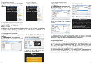 To open and test a hyperlink:
1. After you create a hyperlink, you should test it.
Right-click the hyperlink, and click Open
Hyperlink.
2. Your web browser should open and navigate
to the linked page. If it does not work, check the
hyperlink address for any misspellings.
To insert a hyperlink to another slide:
1. Right-click the selected text or image, and click
Hyperlink.
2. The Insert Hyperlink dialog box will open.
3. On the left side of the dialog box, click Place in
this Document.
To insert a hyperlink to another file:
1. Right-click the selected text or image, and
click Hyperlink.
2. The Insert Hyperlink dialog box will open.
3. On the left side of the dialog box, click
Existing File or Web Page.
5. Select the desired file.
6. Click OK. The text or image will now be a
hyperlink to the file you selected.
To remove a hyperlink:
1. Right-click the hyperlink.
2. Click Remove Hyperlink.
20-2 More hyperlinks
In PowerPoint, you can also use hyperlinks to link to resources that are not online. To create a quick
way to refer to another slide in your presentation, you can create a hyperlink to that slide. You can
even create hyperlinks to files stored on your computer.
4. A list of the other slides in your
presentation will appear. Click the name of
the slide you would like to link to.
5. Click OK. The text or image will now be a
hyperlink to the slide you selected.
4. Click the drop-down arrow to browse for
your file.
! If you plan on displaying your presentation on a different computer than you used to create it, your
hyperlink to another file may not work. Make sure you have a copy of the linked file on the computer
you are using to present, and always test hyperlinks before giving a presentation.!
20-3 Inserting action buttons
In addition to hyperlinks, another tool you can use to connect to a webpage, file, email
address, or slide is called an action button. Action buttons are built-in button shapes you can
add to a presentation and set to link to another slide, play a sound, or perform some other
action. When someone clicks or moves over the button, the selected action will occur. Action
buttons can do many of the same things as hyperlinks. Their easy-to-understand style makes
them especially useful for self-running presentations at booths and kiosks.
You can insert action buttons on one slide at a time, or you can insert an action button that
will show up on every slide. The second option can be useful if you want every slide to link
back to a specific slide, like the title page or table of contents.
6968
 