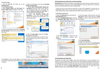 24-3 Broadcasting your slide show to remote audiences
Broadcasting a presentation remotely is surprisingly easy. All you and your viewers need is an
Internet connection—they don't even need PowerPoint. Once your viewers are connected,
you can start the presentation as you normally would.
To create a video:
1. Click the File tab. This takes you to the
Backstage view.
2. Select Save and Send.
3. Select Create a Video under File Types. The
Create a Video menu will appear on the right.
6. Click the Create Video command. The Save
As dialog box will appear.
7. Select the location where you wish to save
the presentation, then enter a name for the
presentation.
4. Click the drop-down arrow next to Computer
and HD Displays to select the size and quality of
your video.
8. Click Save. A status bar will appear in the bottom right corner of the PowerPoint window as
PowerPoint creates your video. When the bar is completely green, your video is ready to view, send,
or upload.
5. Select the drop-down arrow next to Recorded
Timings and Narrations.
◦ Choose Don't Use Recorded Timings and
Narrations if you don't have or don't wish to
use recorded timings. You can adjust the
default Seconds to spend on each slide: in
the box below the drop-down menu.
◦ Choose Use Recorded Timings and
Narrations if you have already recorded
timings and narrations and would like to use
them in your video.
! Please note that you cannot edit your presentation or mark it with a highlighter or pen while you are
broadcasting a slide show. You also cannot use PowerPoint to speak to your audience. Plan to
communicate with your viewers through teleconferencing, or pre-record your narration.!
To broadcast a slide show:
1. Select the Slide Show tab, and locate the
Start Slide Show group.
2. Click the Broadcast Slide Show command.
The Broadcast Slide Show dialog box will
open.
3. Click Start Broadcast. A status bar will
appear as PowerPoint prepares your
broadcast.
4. A link will appear. Select the link, and click
Copy Link to make a copy of the link, or Send
in Email to send an email with the link to
your viewers.
5. Click Start Slide Show.
6. Present your slide show.
7. When you are finished, click End Broadcast.
in the yellow bar at the top of the screen.
24-5 Customizing your slide show
Sometimes you might want to hide a slide while still keeping it in your presentation. For
instance, if you are presenting a slide show to more than one group of people, hiding or even
rearranging certain slides could help you tailor your slide show to each group you present it
to. You could also choose to create a shortened version of your slide show to present when
you're short on time. The Custom Slide Show feature allows you to create and name
different versions of your slide show with hidden or rearranged slides.
8988
 