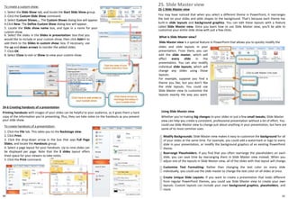 To create a custom show:
1. Select the Slide Show tab, and locate the Start Slide Show group.
2. Click the Custom Slide Show command.
3. Select Custom Shows.... The Custom Shows dialog box will appear.
4.Click New. The Define Custom Show dialog box will appear.
5. Locate the Slide show name box, and type in a name for your
custom show.
24-6 Creating handouts of a presentation
Printing handouts with images of your slides can be helpful to your audience, as it gives them a hard
copy of the information you're presenting. Plus, they can take notes on the handouts as you present
your slide show.
To create handouts of a presentation:
1. Click the File tab. This takes you to the Backstage view.
2. Click Print.
3. Click the drop-down arrow in the box that says Full Page
Slides, and locate the Handouts group.
4. Select a page layout for your handouts. Up to nine slides can
be displayed per page. Note that the 3 slides layout offers
lined space for your viewers to take notes.
5. Click the Print command.
6. Select the slides in the Slides in presentation: box that you
would like to include in your custom show, then click Add>> to
add them to the Slides in custom show: box. If necessary, use
the up and down arrows to reorder the added slides.
7. Click OK.
8. Select Close to exit or Show to view your custom show.
25. Slide Master view
25-1 Slide Master view
You may have noticed that when you select a different theme in PowerPoint, it rearranges
the text on your slides and adds shapes to the background. That's because each theme has
built-in slide layouts and background graphics. You can edit these layouts with a feature
called Slide Master view. Once you learn how to use Slide Master view, you'll be able to
customize your entire slide show with just a few clicks.
What is Slide Master view?
Slide Master view is a special feature in PowerPoint that allows you to quickly modify the
Using Slide Master view
Whether you're making big changes to your slides or just a few small tweaks, Slide Master
view can help you create a consistent, professional presentation without a lot of effort. You
could use Slide Master view to change just about anything in your presentation, but here are
some of its most common uses:
Modify Backgrounds: Slide Master view makes it easy to customize the background for all
of your slides at the same time. For example, you could add a watermark or logo to every
slide in your presentation, or modify the background graphics of an existing PowerPoint
theme.
Rearrange Placeholders: If you find that you often rearrange the placeholders on each
slide, you can save time by rearranging them in Slide Master view instead. When you
adjust one of the layouts in Slide Master view, all of the slides with that layout will change.
Customize Text Formatting: Rather than changing the text color on every slide
individually, you could use the slide master to change the text color on all slides at once.
Create Unique Slide Layouts: If you want to create a presentation that looks different
from regular PowerPoint themes, you could use Slide Master view to create your own
layouts. Custom layouts can include your own background graphics, placeholders, and
more.
slides and slide layouts in your
presentation. From there, you can
edit the slide master, which will
affect every slide in the
presentation. You can also modify
individual slide layouts, which will
change any slides using those
layouts.
For example, suppose you find a
theme you like, but you don't like
the slide layouts. You could use
Slide Master view to customize the
layouts exactly the way you want.
9190
 