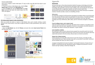 96
To use a custom layout:
Once you've created a custom slide layout, it's easy to add a new slide with that layout to your
presentation.
GCFLearning
GCFLearnFree.org is a free online educational website focusing on technology, job training,
reading, and math skills. The GCFLearnFree.org program offers 128 self-paced tutorials in
technology, Microsoft Office, work and career, reading, math, and everyday life. All tutorials
can be accessed with no registration required, but users can also create a free
GCFLearnFree.org account to track their learning history and create transcripts of completed
tutorials. Tutorials use video, sound, art, storytelling, and text.
Who we are
For more than a decade, the GCFLearnFree.org program has helped millions around the world
learn the essential skills they need to live and work in the 21st century. From Microsoft Office
and email to reading, math, and more, GCFLearnFree.org offers more than 180 topics,
including more than 2,000 lessons, 800+ videos, and 55+ interactives and games, completely
free.
If you’re willing to learn, we’re ready to teach
View one tutorial. Complete an entire class. We believe there's freedom in the ability to learn
what you want, when you want, regardless of income or circumstances. We offer tutorials on
the subjects you need to continue your education—or get it started.
Learn anywhere, anytime
Our classroom is open 24 hours a day and serves people from around the world. Join the 60
million people from all walks of life who have come to the site to learn the essential skills they
need to live and work in the 21st century. All you need is an Internet connection.
Always here. Always growing
Online education isn’t new. We’ve been here for more than 10 years, and today we offer
more tutorials than ever. When you take a class with us, you know it’s up to date—and that it
will be available later when you need to review.
A program of Goodwill Community Foundation® and Goodwill Industries of Eastern NC Inc.®
(GIENC®), all GCFLearnFree.org® educational content is designed and produced in the GCF
Global Learning® building in downtown Raleigh, NC.
Appendix
1. If you're currently in Slide Master view, click the Close
Master View command on the Slide Master tab.
2. From the Home tab, click the bottom half of the New
Slide command, then select the custom layout from the
menu that appears.
25-4 Using custom layouts in other presentations
When you modify the master or layouts in Slide Master view, you're actually creating a custom
version of the current theme. If you want to apply the theme to other presentations, you'll need to
save it.
To save a theme:
・ Select the Slide Master tab, click the Themes command, then select Save Current Theme from
the drop-down menu.
97
 