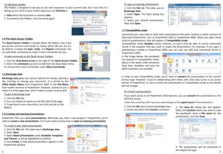 9
To add green guides:
1. Click either the horizontal or vertical ruler.
1-6 Creating and opening presentations
PowerPoint files are called presentations. Whenever you start a new project in PowerPoint, you'll
need to create a new presentation. You'll also need to know how to open an existing presentation.
8
To convert a presentation:
If you want access to all PowerPoint 2010 features, you can convert the presentation to the
2010 file format..
In order to exit Compatibility mode, you'll need to convert the presentation to the current
version type. However, if you're collaborating with others who only have access to an earlier
version of PowerPoint, it's best to leave the presentation in Compatibility mode so the format
will not change.
The Ribbon is designed to be easy to use and responsive to your current task, but if you find it is
taking up too much of your screen space you can minimize it.
2. To maximize the Ribbon, click the arrow again.
1-4 The Quick Access Toolbar
The Quick Access Toolbar is located above the Ribbon, and it lets
you access common commands no matter which tab you are on.
By default, it shows the Save, Undo, and Repeat commands. You
can add other commands to make it more convenient for you.
To add commands to the Quick Access Toolbar:
1. Click the drop-down arrow to the right of the Quick Access Toolbar
2. Select the command you wish to add from the drop-down menu.
To choose from more commands, select More Commands.
1-5 Backstage view
Backstage view gives you various options for saving, opening a
file, printing, or sharing your document. It is similar to the
Office Button Menu from PowerPoint 2007 or the File Menu
from earlier versions of PowerPoint. However, instead of just a
menu it is a full-page view, which makes it easier to work with.
To get to Backstage view:
1. Click the File tab.
2. You can choose an option on the left side of the page.
3. To get back to your document, just click any tab on the
Ribbon.
To create a new, blank presentation:
1. Click the File tab. This takes you to Backstage view.
2. Select New.
3. Select Blank presentation under Available Templates
and Themes. It will be highlighted by default.
4. Click Create. A new, blank presentation appears in the
PowerPoint window.
To open an existing presentation:
1. Click the File tab. This takes you to
Backstage view.
2. Select Open. The Open dialog box
appears.
3. Select your desired presentation,
then click Open.
1-7 Compatibility mode
Sometimes you may need to work with presentations that were created in earlier versions of
Microsoft PowerPoint, such as PowerPoint 2003 or PowerPoint 2000. When you open these
kinds of presentations, they will appear in Compatibility mode.
Compatibility mode disables certain features, so you'll only be able to access commands
found in the program that was used to create the presentation. For example, if you open a
presentation created in PowerPoint 2003, you can only use tabs and commands found in
PowerPoint 2003.
! Note that converting a file may cause some changes to the original layout of the presentation.!
1. Click the File tab to access Backstage view.
2. Locate and select the Convert command.
3. The Save As dialog box will appear.
Select the location where you wish to save
the workbook, enter a file name for the
presentation, and click Save.
4. The presentation will be converted to
the newest file type.
In the image below, the workbook
has opened in Compatibility mode.
Many of the newer slide transitions
have been disabled, and only the
2003 transitions are available.
 