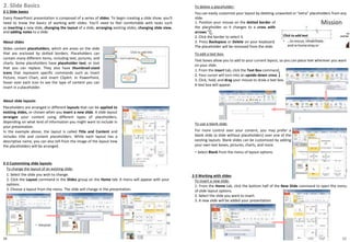 10
2. Slide Basics
2-1 Slide basics
Every PowerPoint presentation is composed of a series of slides. To begin creating a slide show, you'll
need to know the basics of working with slides. You'll need to feel comfortable with tasks such
as inserting a new slide, changing the layout of a slide, arranging existing slides, changing slide view,
and adding notes to a slide.
About slides
Slides contain placeholders, which are areas on the slide
that are enclosed by dotted borders. Placeholders can
contain many different items, including text, pictures, and
charts. Some placeholders have placeholder text, or text
that you can replace. They also have thumbnail-sized
icons that represent specific commands such as Insert
Picture, Insert Chart, and Insert ClipArt. In PowerPoint,
hover over each icon to see the type of content you can
insert in a placeholder.
・ Select Blank from the menu of layout options.
11
About slide layouts
Placeholders are arranged in different layouts that can be applied to
existing slides, or chosen when you insert a new slide. A slide layout
arranges your content using different types of placeholders,
depending on what kind of information you might want to include in
your presentation.
In the example above, the layout is called Title and Content and
includes title and content placeholders. While each layout has a
descriptive name, you can also tell from the image of the layout how
the placeholders will be arranged.
2-2 Customizing slide layouts
To change the layout of an existing slide:
1. Select the slide you wish to change.
2. Click the Layout command in the Slides group on the Home tab. A menu will appear with your
options.
3. Choose a layout from the menu. The slide will change in the presentation.
To delete a placeholder:
You can easily customize your layout by deleting unwanted or "extra" placeholders from any
slide.
1. Position your mouse on the dotted border of
the placeholder so it changes to a cross with
arrows .
2. Click the border to select it.
3. Press Backspace or Delete on your keyboard.
The placeholder will be removed from the slide.
To add a text box:
Text boxes allow you to add to your current layout, so you can place text wherever you want
on your slide.
1. From the Insert tab, click the Text Box command.
2. Your cursor will turn into an upside-down cross .
3. Click, hold, and drag your mouse to draw a text box.
A text box will appear.
To use a blank slide:
For more control over your content, you may prefer a
blank slide (a slide without placeholders) over one of the
existing layouts. Blank slides can be customized by adding
your own text boxes, pictures, charts, and more.
2-3 Working with slides
To insert a new slide:
1. From the Home tab, click the bottom half of the New Slide command to open the menu
of slide layout options.
2. Select the slide you want to insert.
3. A new slide will be added your presentation.
 