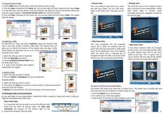 2-4 Managing slides and presentations
As you add slides to your presentation, PowerPoint offers a variety of views and tools to help you
organize and prepare your slide show.
About slide views
It is important that you be able to access the different slide
views and use them for various tasks. The slide view
commands are located on the bottom right of the
PowerPoint window in Normal View.
・ Normal View
This is the default view where you create
and edit your slides. You can also move
slides in the Slides tab in the pane on the
left.
1312
To copy and paste a slide:
1. On the Slides tab in the left pane, select the slide you wish to copy.
2. Click the Copy command on the Home tab. You can also right-click your selection and choose Copy.
3. In the left pane, click just below a slide (or between two slides) to choose the location where you
want the copy to appear. A horizontal insertion point will mark the location.
4. Click the Paste command on the Home tab. You can also right-click and choose Paste. The copied
slide will appear.
To duplicate a slide:
An alternative to Copy and Paste, Duplicate copies the selected slide
and, in one step, pastes it directly underneath. This feature does not
allow you to choose the location of the copied slide (nor does it offer
Paste Options for advanced users), so it is more convenient for quickly
inserting similar slides.
1. Select the slide you wish to duplicate.
2. Click the New Slide command.
3. Choose Duplicate Selected Slides from
the drop-down menu.
4. A copy of the selected slide appears
underneath the original.
To delete a slide:
1. Select the slide you wish to delete.
2. Press the Delete or Backspace key on your keyboard.
To move a slide:
1. Select the slide you wish to move.
2. Click, hold, and drag your mouse to a new location. A horizontal insertion
point will mark the location.
3. Release the mouse button. The slide will appear in the new location.
・ Slide Sorter View
In this view, miniature slides are arranged
on the screen. You can drag and drop slides
to easily reorder them and to see more
slides at one time. This is a good view to
use to confirm that you have all the needed
slides and that none have been deleted.
・ Reading View
This view fills most of the computer screen
with a preview of your presentation. Unlike
Slide Show View, it includes easily
accessible buttons for navigation, located at
the bottom-right.
・ Slide Show View
This view completely fills the computer
screen and is what the audience will see
when they view the presentation. Slide Show
View has an additional menu that appears
when you hover over it, allowing you to
navigate through the slides and access other
features you can use during a presentation.
To view an outline of your presentation:
The Outline tab shows your slide text in outline form. This allows you to quickly edit your
slide text and view the contents of multiple slides at once.
1. Click the Outline tab in the left pane.
2. An outline of your slide text appears.
3. Type directly in the pane to make changes to your text.
 