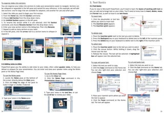 3-1 Text basics
If you're new to Microsoft PowerPoint, you'll need to learn the basics of working with text so
you can add and arrange text on your slides. You'll need to know how to insert, delete, move,
and format text, as well as how to use text boxes.
3. Text Basics
To insert text:
1. Click the placeholder or text box
where you want to insert text.
2. The insertion point appears.
3. The insertion point appears:
14 15
To organize slides into sections:
You can organize your slides into sections to make your presentation easier to navigate. Sections can
be collapsed or expanded in the left pane and named for easy reference. In this example, we will add
two sections: one for dogs that are available for adoption, and another for cats and other pets.
1. Select the slide you want to begin your first section.
2. From the Home tab, click the Section command.
3. Choose Add Section from the drop-down menu.
4. An Untitled Section appears in the left pane.
5. To rename the section while it is still selected, click the Section
command, and choose Rename Section from the drop-down menu.
6. Enter your new section name in the dialog box. Then click Rename.
7. Repeat to add as many sections as you need.
8. In the left pane, click the arrow next to a section name to collapse or
expand it.
2-5 Adding notes to slides
PowerPoint gives you the ability to add notes to your slides, often called speaker notes, to help you
deliver or prepare for your presentation. You can enter and view your speaker notes using the Notes
pane or the Notes Page View.
To use the Notes pane:
1. Locate the Notes pane at the bottom of
the screen, directly below the Slide pane.
2. Click and drag the edge of the pane to
make it larger or smaller, if desired.
To use the Notes Page View:
1. Go to the View tab.
2. Click the Notes Page command in the
Presentation Views group.
3. Type your notes in the Notes pane.
3. Type your notes in the text box, or use
the scroll bar to review your slides.
To delete text:
1. Place the insertion point next to the text you wish to delete.
2. Press the Backspace key on your keyboard to delete text to the left of the insertion point..
3. Press the Delete key on your keyboard to delete text to the right of the insertion point.
To select text:
1. Place the insertion point next to the text you wish to select.
2. Click the mouse button. While holding it down, drag the
mouse over the text.
3. Release the mouse. The text will be selected. A highlighted
box will appear over the selected text.
To copy and paste text:
1. Select the text you wish to copy.
2. Click the Copy command on the Home tab.
You can also right-click your selection and
choose Copy.
3. Place your insertion point where you wish
the text to appear.
4. Click the Paste command on the Home
tab. The text will appear.
To cut and paste text:
1. Select the text you wish to cut.
2. Click the Cut command on the Home tab.
You can also right-click your selection and
choose Cut.
 