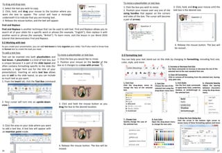 3-2 Working with text
As you create your presentation, you can add text boxes to help organize your slides. You'll also need to know how
to format text to create the look you need.
To drag and drop text:
1. Select the text you wish to copy.
2. Click, hold, and drag your mouse to the location where you
want the text to appear. The cursor will have a rectangle
underneath it to indicate that you are moving text.
3. Release the mouse button, and the text will appear.
To add a text box:
Text can be inserted into both placeholders and
text boxes. A placeholder is a kind of text box, but
is unique because it is part of the slide layout and
often contains formatting specific to the slide (for
example, a larger font size for the title of your
presentation). Inserting an extra text box allows
you to add to the slide layout, so you can include
as much text as you want.
1. From the Insert tab, click the Text Box command.
To resize a placeholder or text box:
1. Click the box you wish to resize.
2. Position your mouse over any one of the
sizing handles that appear on the corners
and sides of the box. The cursor will become
a pair of arrows.
3-3 Formatting text
You can help your text stand out on the slide by changing its formatting, including font size,
color, style, and more.
16 17
Find and Replace
Find and Replace is another technique that can be used to edit text. Find and Replace allows you to
search all of your slides for a specific word or phrase (for example, "English"), then replace it with
another word or phrase (for example, "British"). To learn more, visit the lesson in our Word 2010
tutorial that demonstrates Find and Replace.
To move a placeholder or text box:
1. Click the box you would like to move.
2. Position your mouse on the border of the
box so it changes to a cross with arrows .
2. Your cursor will turn into an upside-down
cross .
3. Click the area on your slide where you want
to add a text box. A text box will appear with
an insertion point inside.
3. Click and hold the mouse button as you
drag the box to the desired location.
4. Release the mouse button. The box will be
moved.
① ② ③ ④
⑤ ⑥
1. Font Face
Click the drop-down menu to
change the face of the selected
text.
2. Font Size
Choose the size of the
selected text using the
drop-down menu here.
3. Increase or Decrease Font Size
Use these commands to increase or decrease the size of the
selected text to the next standard font size.
4. Clear All Formatting
Click to remove all formatting from the selected text, leaving
only plain text.
5. Font Styles
Use the font style commands
to apply bold, italic, underline,
shadow, or strikethrough to
the selected text.
⑦
6. Character Spacing
Adjust the spacing
between characters
using the drop-down
menu.
7. Change Case
Quickly change the case of
the selected text.
8. Font Color
Open the drop-down menu
to change the text color.
9. Show the Font Dialog Box
Click the arrow in the bottom right corner to
access many of these formatting options and more.
⑧
⑨
3. Click, hold, and drag your mouse until the
text box is the desired size.
4. Release the mouse button. The box will
be resized..
 
