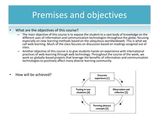 Premises and objectives
•   What are the objectives of this course?
     – The main objective of this course is to expose the student to a vast body of knowledge on the
       different uses of information and communication technologies throughout the globe, focusing
       especially on new learning methods based on the ubiquitous worldwideweb. This is what we
       call web-learning. Much of the class focuses on discussion based on readings assigned out of
       class.
     – Another objective of this course is to give students hands-on experience with international
       practices of web-learning through web technology. Throughout the course of the week, we
       work on globally-based projects that leverage the benefits of information and communication
       technologies to positively affect many diverse learning community.



•   How will be achieved?
 