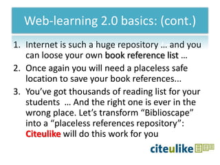 Web-learning 2.0 basics: (cont.)
1. Internet is such a huge repository … and you
   can loose your own book reference list …
2. Once again you will need a placeless safe
   location to save your book references...
3. You’ve got thousands of reading list for your
   students … And the right one is ever in the
   wrong place. Let’s transform “Biblioscape”
   into a “placeless references repository”:
   Citeulike will do this work for you
 