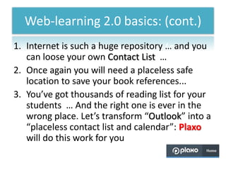 Web-learning 2.0 basics: (cont.)
1. Internet is such a huge repository … and you
   can loose your own Contact List …
2. Once again you will need a placeless safe
   location to save your book references...
3. You’ve got thousands of reading list for your
   students … And the right one is ever in the
   wrong place. Let’s transform “Outlook” into a
   “placeless contact list and calendar”: Plaxo
   will do this work for you
 