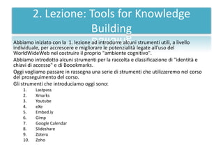 2. Lezione: Tools for Knowledge
                      Building
Abbiamo iniziato con la 1. lezione ad introdurre alcuni strumenti utili, a livello
individuale, per accrescere e migliorare le potenzialità legate all'uso del
WorldWideWeb nel costruire il proprio "ambiente cognitivo".
Abbiamo introdotto alcuni strumenti per la raccolta e classificazione di "identità e
chiavi di accesso" e di Boookmarks.
Oggi vogliamo passare in rassegna una serie di strumenti che utilizzeremo nel corso
del proseguimento del corso.
Gli strumenti che introduciamo oggi sono:
    1.    Lastpass
    2.    Xmarks
    3.    Youtube
    4.    eXe
    5.    Embed.ly
    6.    Gimp
    7.    Google Calendar
    8.    Slideshare
    9.    Zotero
    10.   Zoho
 
